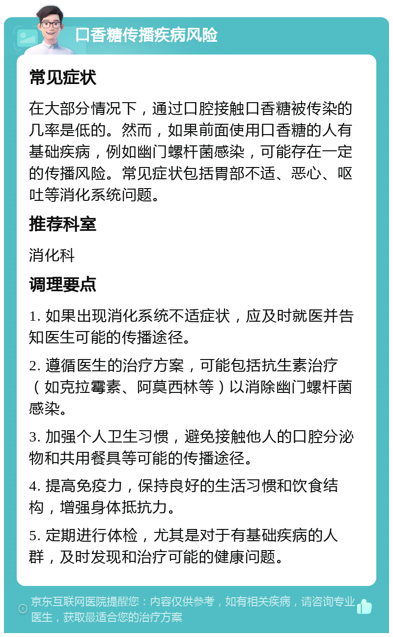 口香糖传播疾病风险 常见症状 在大部分情况下，通过口腔接触口香糖被传染的几率是低的。然而，如果前面使用口香糖的人有基础疾病，例如幽门螺杆菌感染，可能存在一定的传播风险。常见症状包括胃部不适、恶心、呕吐等消化系统问题。 推荐科室 消化科 调理要点 1. 如果出现消化系统不适症状，应及时就医并告知医生可能的传播途径。 2. 遵循医生的治疗方案，可能包括抗生素治疗（如克拉霉素、阿莫西林等）以消除幽门螺杆菌感染。 3. 加强个人卫生习惯，避免接触他人的口腔分泌物和共用餐具等可能的传播途径。 4. 提高免疫力，保持良好的生活习惯和饮食结构，增强身体抵抗力。 5. 定期进行体检，尤其是对于有基础疾病的人群，及时发现和治疗可能的健康问题。