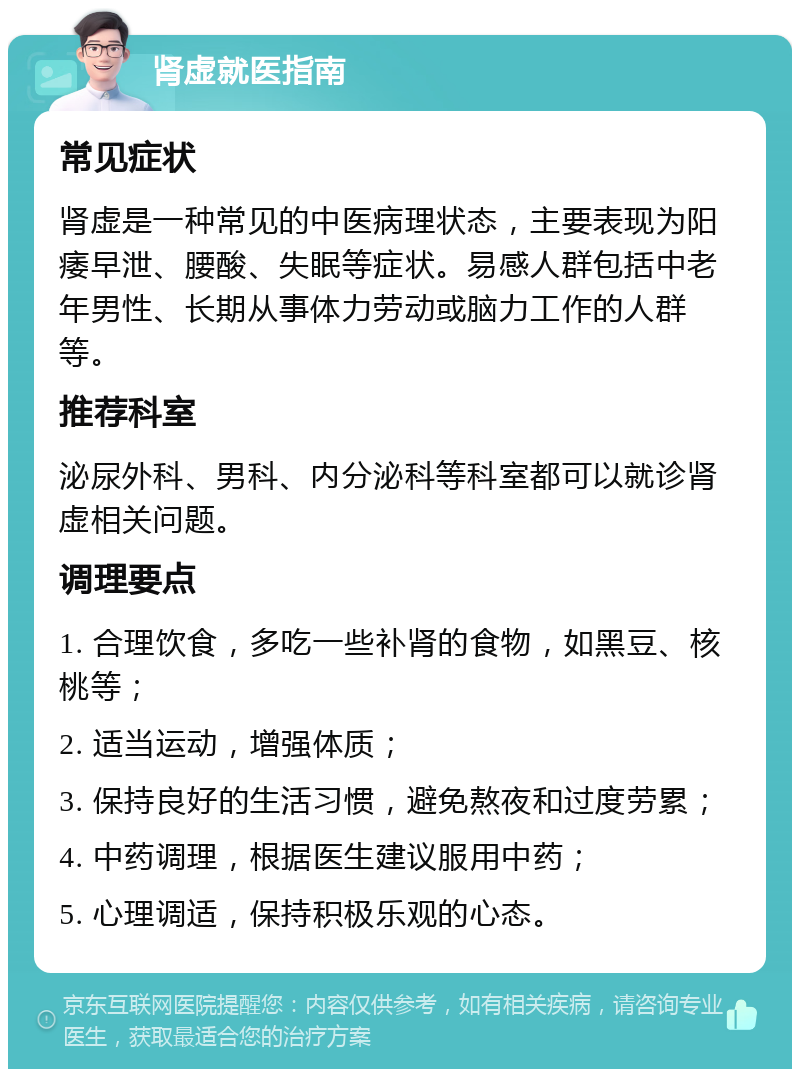 肾虚就医指南 常见症状 肾虚是一种常见的中医病理状态，主要表现为阳痿早泄、腰酸、失眠等症状。易感人群包括中老年男性、长期从事体力劳动或脑力工作的人群等。 推荐科室 泌尿外科、男科、内分泌科等科室都可以就诊肾虚相关问题。 调理要点 1. 合理饮食，多吃一些补肾的食物，如黑豆、核桃等； 2. 适当运动，增强体质； 3. 保持良好的生活习惯，避免熬夜和过度劳累； 4. 中药调理，根据医生建议服用中药； 5. 心理调适，保持积极乐观的心态。