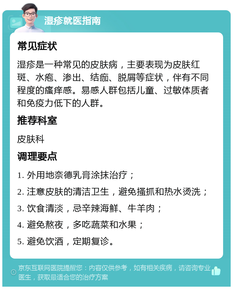 湿疹就医指南 常见症状 湿疹是一种常见的皮肤病，主要表现为皮肤红斑、水疱、渗出、结痂、脱屑等症状，伴有不同程度的瘙痒感。易感人群包括儿童、过敏体质者和免疫力低下的人群。 推荐科室 皮肤科 调理要点 1. 外用地奈德乳膏涂抹治疗； 2. 注意皮肤的清洁卫生，避免搔抓和热水烫洗； 3. 饮食清淡，忌辛辣海鲜、牛羊肉； 4. 避免熬夜，多吃蔬菜和水果； 5. 避免饮酒，定期复诊。