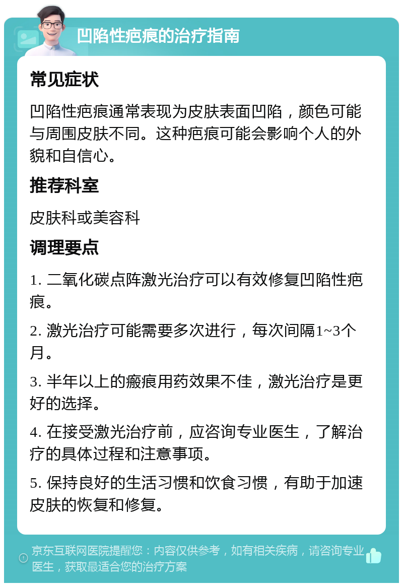 凹陷性疤痕的治疗指南 常见症状 凹陷性疤痕通常表现为皮肤表面凹陷，颜色可能与周围皮肤不同。这种疤痕可能会影响个人的外貌和自信心。 推荐科室 皮肤科或美容科 调理要点 1. 二氧化碳点阵激光治疗可以有效修复凹陷性疤痕。 2. 激光治疗可能需要多次进行，每次间隔1~3个月。 3. 半年以上的瘢痕用药效果不佳，激光治疗是更好的选择。 4. 在接受激光治疗前，应咨询专业医生，了解治疗的具体过程和注意事项。 5. 保持良好的生活习惯和饮食习惯，有助于加速皮肤的恢复和修复。