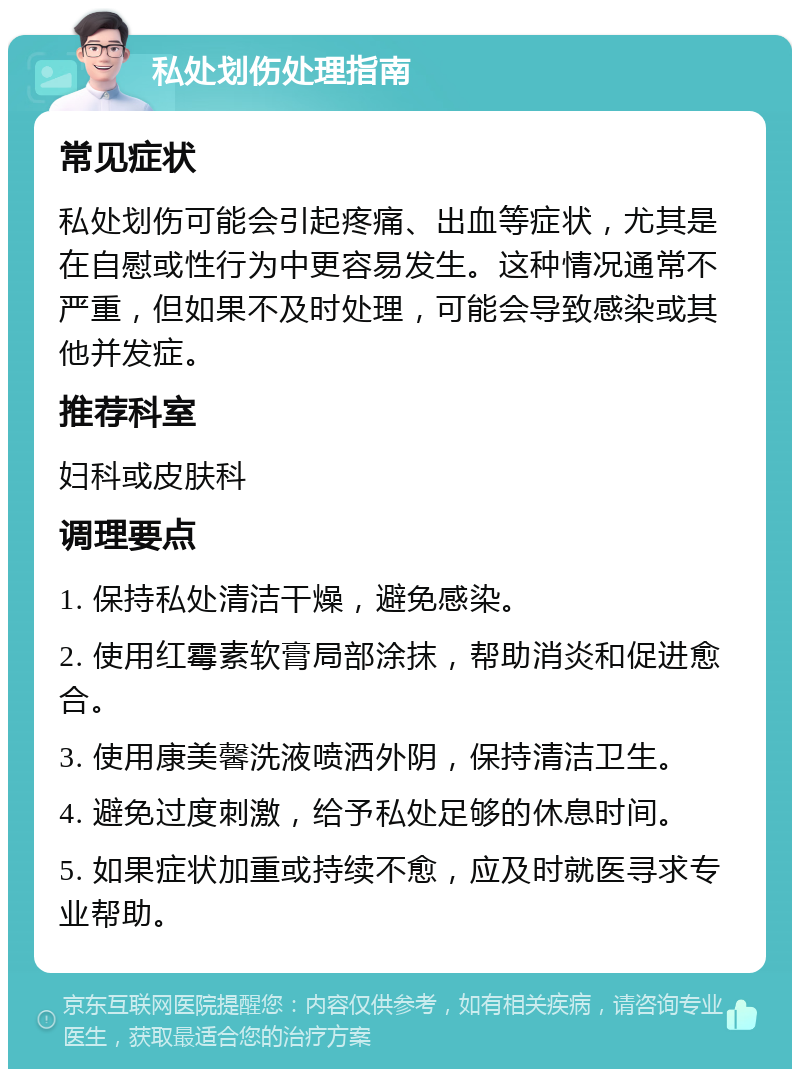 私处划伤处理指南 常见症状 私处划伤可能会引起疼痛、出血等症状，尤其是在自慰或性行为中更容易发生。这种情况通常不严重，但如果不及时处理，可能会导致感染或其他并发症。 推荐科室 妇科或皮肤科 调理要点 1. 保持私处清洁干燥，避免感染。 2. 使用红霉素软膏局部涂抹，帮助消炎和促进愈合。 3. 使用康美馨洗液喷洒外阴，保持清洁卫生。 4. 避免过度刺激，给予私处足够的休息时间。 5. 如果症状加重或持续不愈，应及时就医寻求专业帮助。