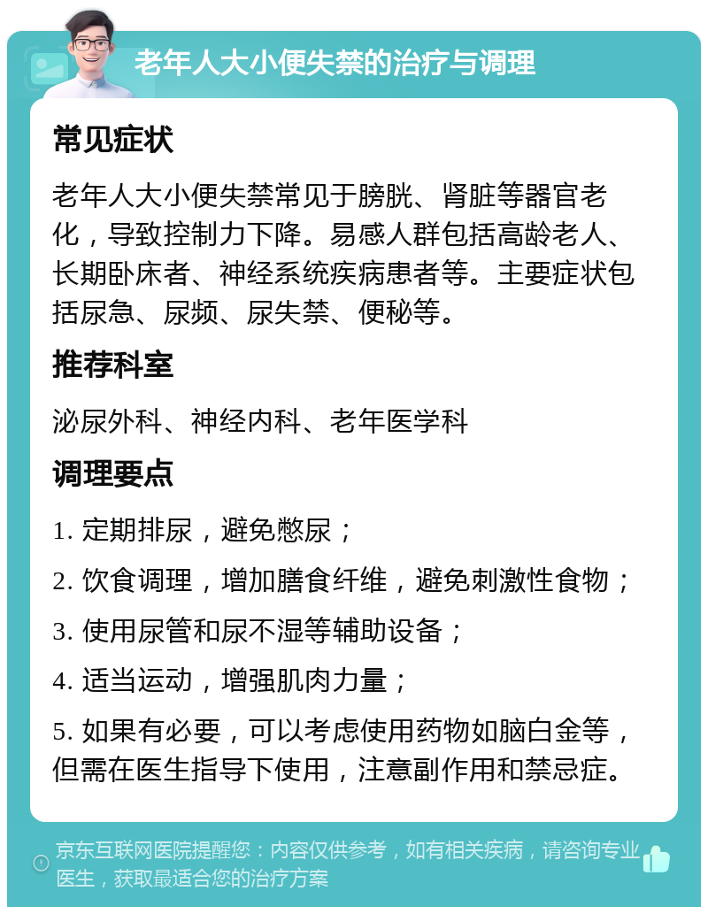 老年人大小便失禁的治疗与调理 常见症状 老年人大小便失禁常见于膀胱、肾脏等器官老化，导致控制力下降。易感人群包括高龄老人、长期卧床者、神经系统疾病患者等。主要症状包括尿急、尿频、尿失禁、便秘等。 推荐科室 泌尿外科、神经内科、老年医学科 调理要点 1. 定期排尿，避免憋尿； 2. 饮食调理，增加膳食纤维，避免刺激性食物； 3. 使用尿管和尿不湿等辅助设备； 4. 适当运动，增强肌肉力量； 5. 如果有必要，可以考虑使用药物如脑白金等，但需在医生指导下使用，注意副作用和禁忌症。