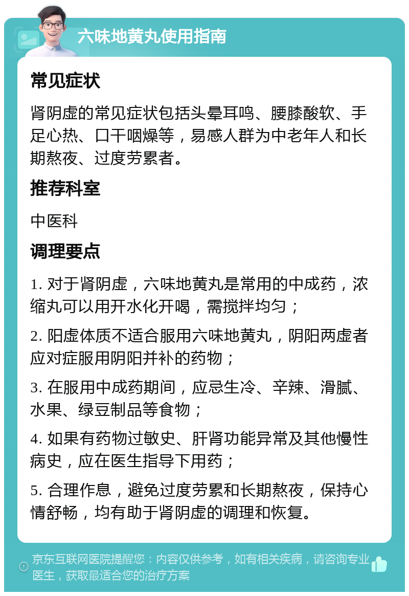 六味地黄丸使用指南 常见症状 肾阴虚的常见症状包括头晕耳鸣、腰膝酸软、手足心热、口干咽燥等，易感人群为中老年人和长期熬夜、过度劳累者。 推荐科室 中医科 调理要点 1. 对于肾阴虚，六味地黄丸是常用的中成药，浓缩丸可以用开水化开喝，需搅拌均匀； 2. 阳虚体质不适合服用六味地黄丸，阴阳两虚者应对症服用阴阳并补的药物； 3. 在服用中成药期间，应忌生冷、辛辣、滑腻、水果、绿豆制品等食物； 4. 如果有药物过敏史、肝肾功能异常及其他慢性病史，应在医生指导下用药； 5. 合理作息，避免过度劳累和长期熬夜，保持心情舒畅，均有助于肾阴虚的调理和恢复。