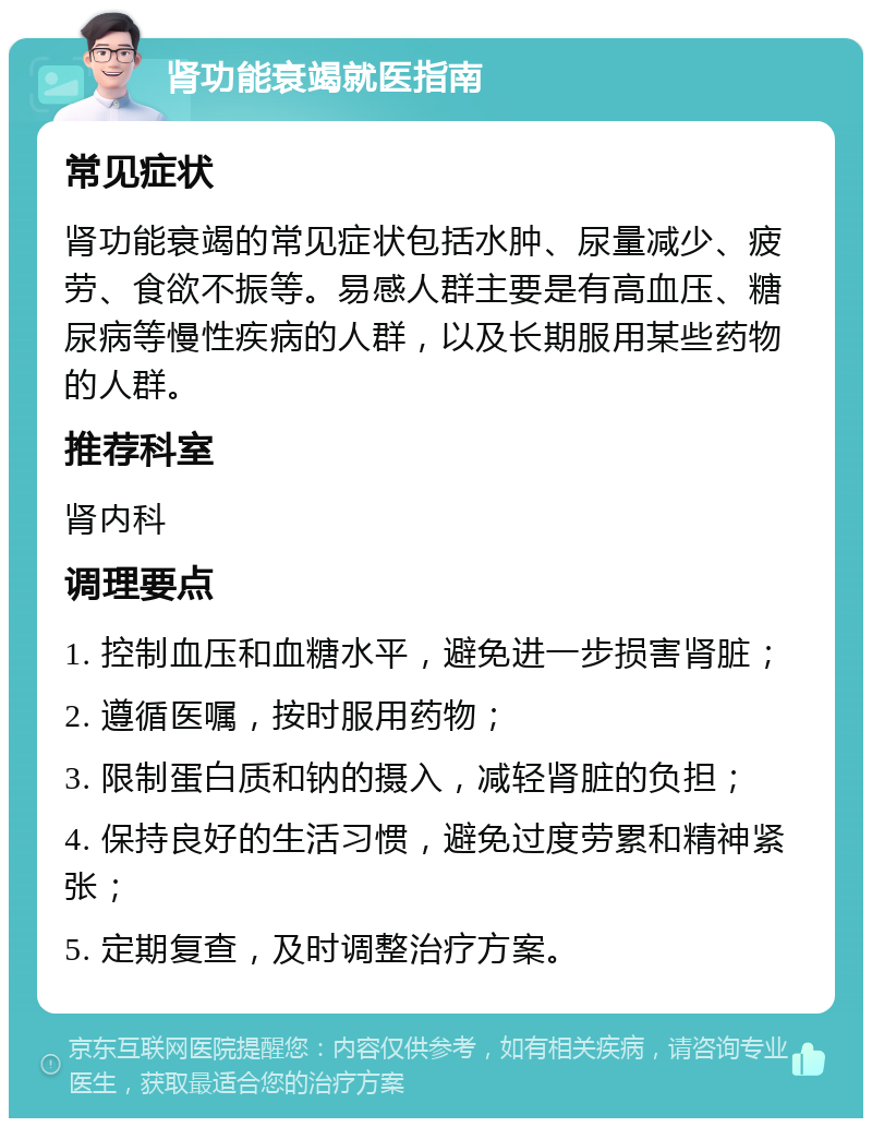 肾功能衰竭就医指南 常见症状 肾功能衰竭的常见症状包括水肿、尿量减少、疲劳、食欲不振等。易感人群主要是有高血压、糖尿病等慢性疾病的人群，以及长期服用某些药物的人群。 推荐科室 肾内科 调理要点 1. 控制血压和血糖水平，避免进一步损害肾脏； 2. 遵循医嘱，按时服用药物； 3. 限制蛋白质和钠的摄入，减轻肾脏的负担； 4. 保持良好的生活习惯，避免过度劳累和精神紧张； 5. 定期复查，及时调整治疗方案。