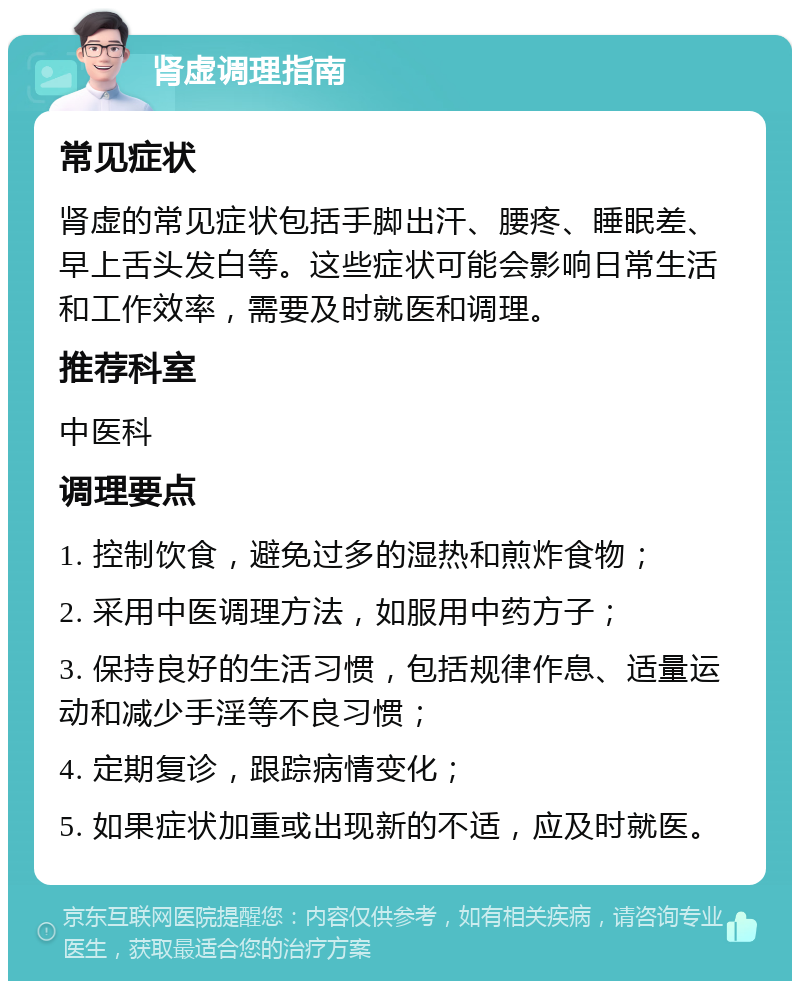 肾虚调理指南 常见症状 肾虚的常见症状包括手脚出汗、腰疼、睡眠差、早上舌头发白等。这些症状可能会影响日常生活和工作效率，需要及时就医和调理。 推荐科室 中医科 调理要点 1. 控制饮食，避免过多的湿热和煎炸食物； 2. 采用中医调理方法，如服用中药方子； 3. 保持良好的生活习惯，包括规律作息、适量运动和减少手淫等不良习惯； 4. 定期复诊，跟踪病情变化； 5. 如果症状加重或出现新的不适，应及时就医。