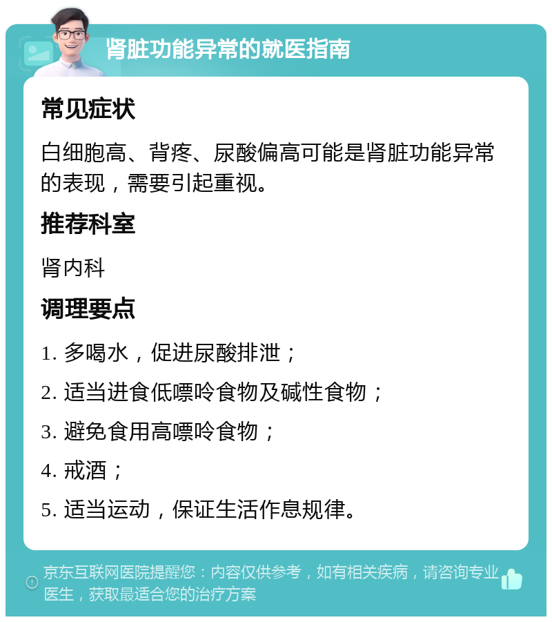 肾脏功能异常的就医指南 常见症状 白细胞高、背疼、尿酸偏高可能是肾脏功能异常的表现，需要引起重视。 推荐科室 肾内科 调理要点 1. 多喝水，促进尿酸排泄； 2. 适当进食低嘌呤食物及碱性食物； 3. 避免食用高嘌呤食物； 4. 戒酒； 5. 适当运动，保证生活作息规律。