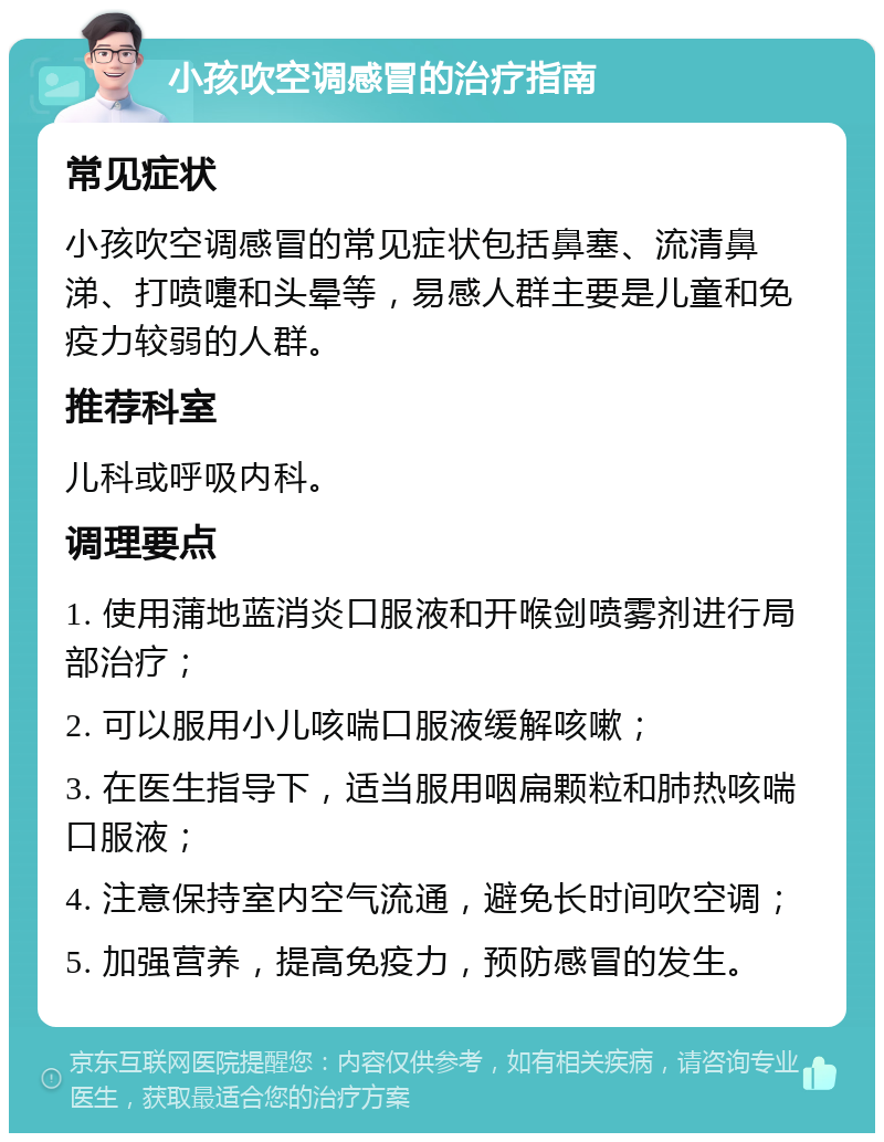 小孩吹空调感冒的治疗指南 常见症状 小孩吹空调感冒的常见症状包括鼻塞、流清鼻涕、打喷嚏和头晕等，易感人群主要是儿童和免疫力较弱的人群。 推荐科室 儿科或呼吸内科。 调理要点 1. 使用蒲地蓝消炎口服液和开喉剑喷雾剂进行局部治疗； 2. 可以服用小儿咳喘口服液缓解咳嗽； 3. 在医生指导下，适当服用咽扁颗粒和肺热咳喘口服液； 4. 注意保持室内空气流通，避免长时间吹空调； 5. 加强营养，提高免疫力，预防感冒的发生。