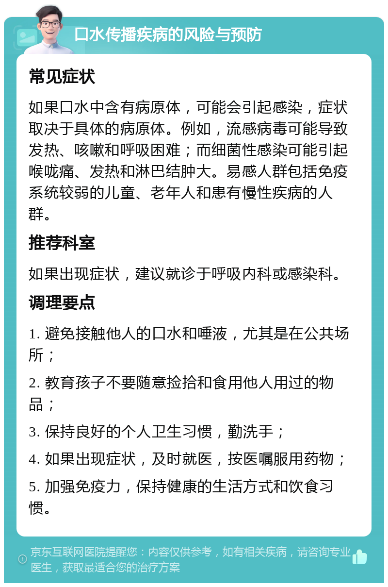 口水传播疾病的风险与预防 常见症状 如果口水中含有病原体，可能会引起感染，症状取决于具体的病原体。例如，流感病毒可能导致发热、咳嗽和呼吸困难；而细菌性感染可能引起喉咙痛、发热和淋巴结肿大。易感人群包括免疫系统较弱的儿童、老年人和患有慢性疾病的人群。 推荐科室 如果出现症状，建议就诊于呼吸内科或感染科。 调理要点 1. 避免接触他人的口水和唾液，尤其是在公共场所； 2. 教育孩子不要随意捡拾和食用他人用过的物品； 3. 保持良好的个人卫生习惯，勤洗手； 4. 如果出现症状，及时就医，按医嘱服用药物； 5. 加强免疫力，保持健康的生活方式和饮食习惯。