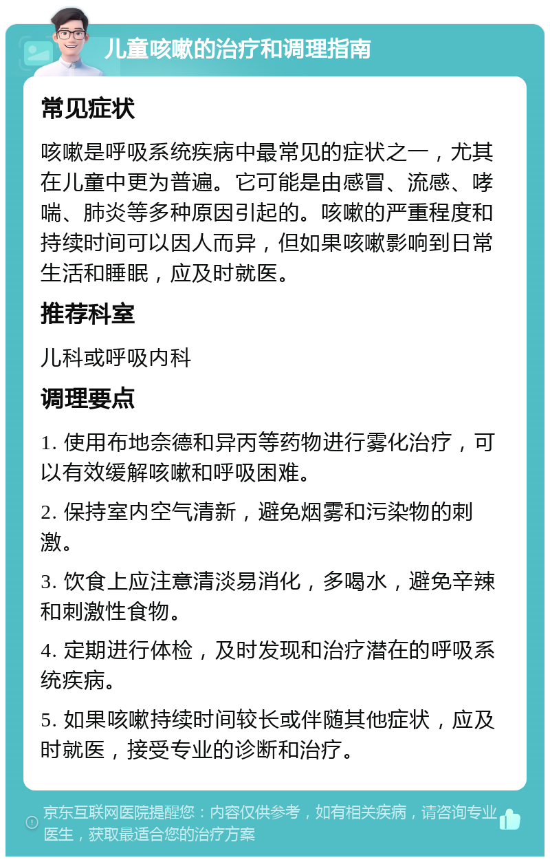 儿童咳嗽的治疗和调理指南 常见症状 咳嗽是呼吸系统疾病中最常见的症状之一，尤其在儿童中更为普遍。它可能是由感冒、流感、哮喘、肺炎等多种原因引起的。咳嗽的严重程度和持续时间可以因人而异，但如果咳嗽影响到日常生活和睡眠，应及时就医。 推荐科室 儿科或呼吸内科 调理要点 1. 使用布地奈德和异丙等药物进行雾化治疗，可以有效缓解咳嗽和呼吸困难。 2. 保持室内空气清新，避免烟雾和污染物的刺激。 3. 饮食上应注意清淡易消化，多喝水，避免辛辣和刺激性食物。 4. 定期进行体检，及时发现和治疗潜在的呼吸系统疾病。 5. 如果咳嗽持续时间较长或伴随其他症状，应及时就医，接受专业的诊断和治疗。