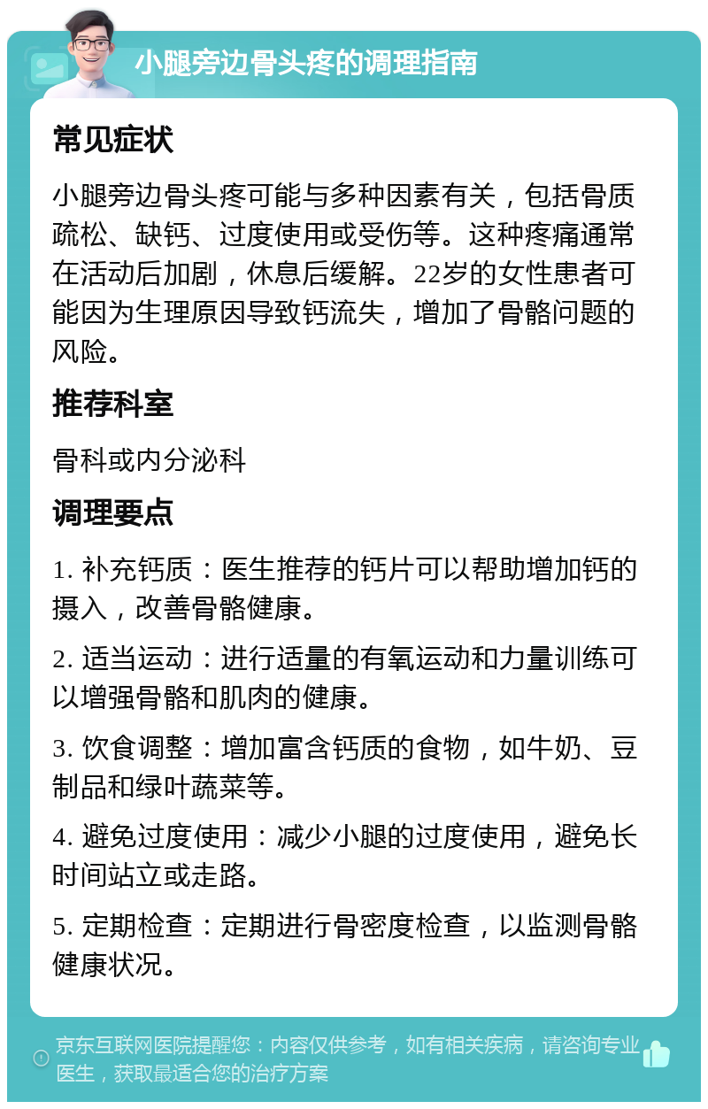 小腿旁边骨头疼的调理指南 常见症状 小腿旁边骨头疼可能与多种因素有关，包括骨质疏松、缺钙、过度使用或受伤等。这种疼痛通常在活动后加剧，休息后缓解。22岁的女性患者可能因为生理原因导致钙流失，增加了骨骼问题的风险。 推荐科室 骨科或内分泌科 调理要点 1. 补充钙质：医生推荐的钙片可以帮助增加钙的摄入，改善骨骼健康。 2. 适当运动：进行适量的有氧运动和力量训练可以增强骨骼和肌肉的健康。 3. 饮食调整：增加富含钙质的食物，如牛奶、豆制品和绿叶蔬菜等。 4. 避免过度使用：减少小腿的过度使用，避免长时间站立或走路。 5. 定期检查：定期进行骨密度检查，以监测骨骼健康状况。