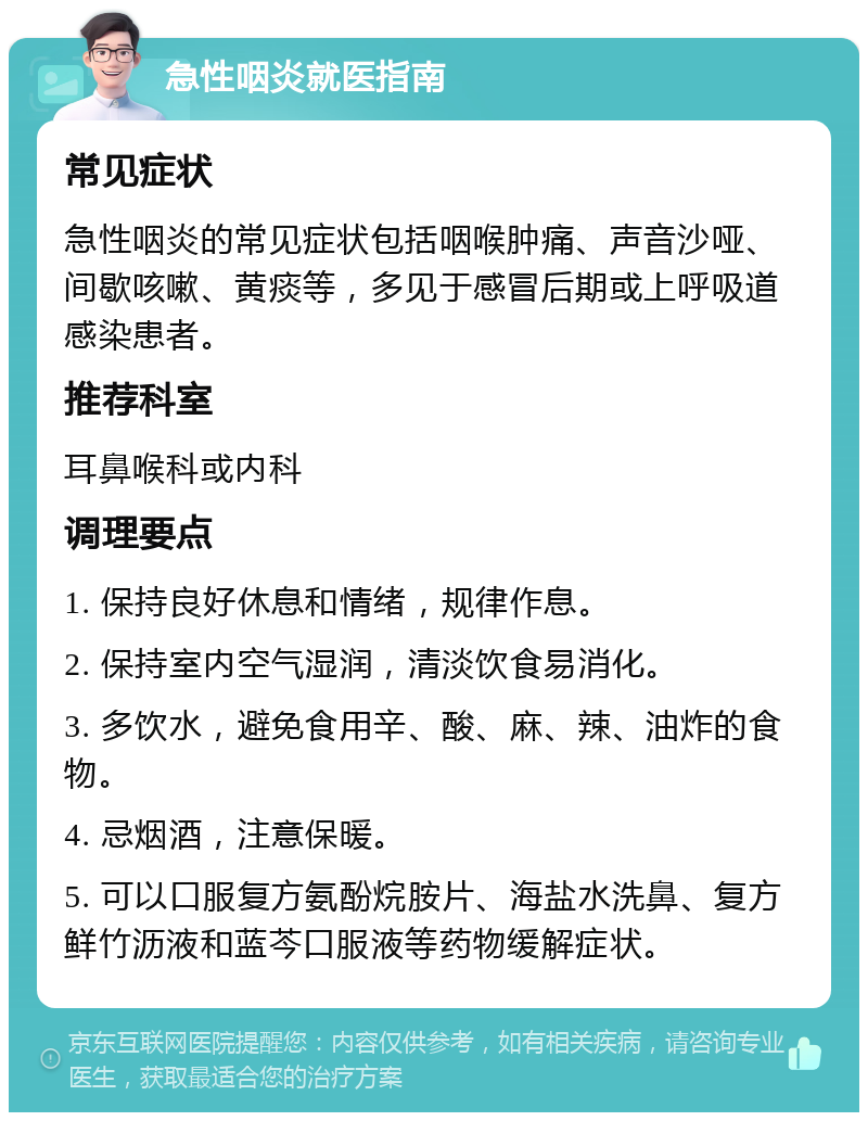 急性咽炎就医指南 常见症状 急性咽炎的常见症状包括咽喉肿痛、声音沙哑、间歇咳嗽、黄痰等，多见于感冒后期或上呼吸道感染患者。 推荐科室 耳鼻喉科或内科 调理要点 1. 保持良好休息和情绪，规律作息。 2. 保持室内空气湿润，清淡饮食易消化。 3. 多饮水，避免食用辛、酸、麻、辣、油炸的食物。 4. 忌烟酒，注意保暖。 5. 可以口服复方氨酚烷胺片、海盐水洗鼻、复方鲜竹沥液和蓝芩口服液等药物缓解症状。