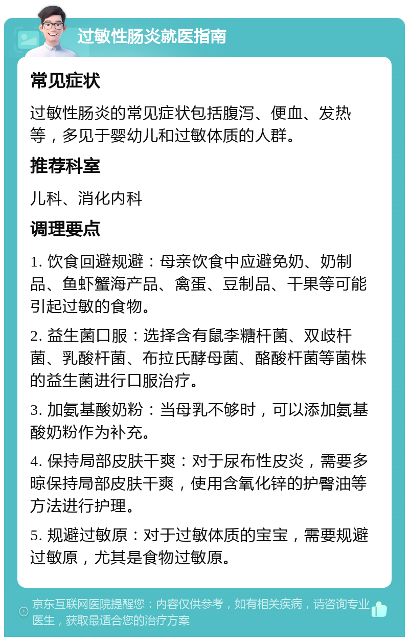 过敏性肠炎就医指南 常见症状 过敏性肠炎的常见症状包括腹泻、便血、发热等，多见于婴幼儿和过敏体质的人群。 推荐科室 儿科、消化内科 调理要点 1. 饮食回避规避：母亲饮食中应避免奶、奶制品、鱼虾蟹海产品、禽蛋、豆制品、干果等可能引起过敏的食物。 2. 益生菌口服：选择含有鼠李糖杆菌、双歧杆菌、乳酸杆菌、布拉氏酵母菌、酪酸杆菌等菌株的益生菌进行口服治疗。 3. 加氨基酸奶粉：当母乳不够时，可以添加氨基酸奶粉作为补充。 4. 保持局部皮肤干爽：对于尿布性皮炎，需要多晾保持局部皮肤干爽，使用含氧化锌的护臀油等方法进行护理。 5. 规避过敏原：对于过敏体质的宝宝，需要规避过敏原，尤其是食物过敏原。