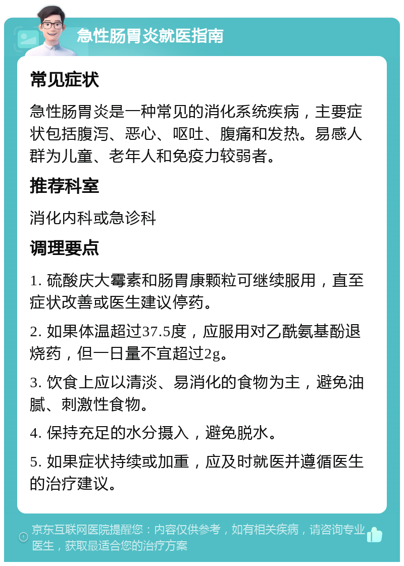 急性肠胃炎就医指南 常见症状 急性肠胃炎是一种常见的消化系统疾病，主要症状包括腹泻、恶心、呕吐、腹痛和发热。易感人群为儿童、老年人和免疫力较弱者。 推荐科室 消化内科或急诊科 调理要点 1. 硫酸庆大霉素和肠胃康颗粒可继续服用，直至症状改善或医生建议停药。 2. 如果体温超过37.5度，应服用对乙酰氨基酚退烧药，但一日量不宜超过2g。 3. 饮食上应以清淡、易消化的食物为主，避免油腻、刺激性食物。 4. 保持充足的水分摄入，避免脱水。 5. 如果症状持续或加重，应及时就医并遵循医生的治疗建议。