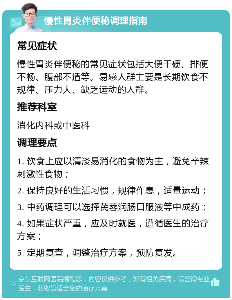 慢性胃炎伴便秘调理指南 常见症状 慢性胃炎伴便秘的常见症状包括大便干硬、排便不畅、腹部不适等。易感人群主要是长期饮食不规律、压力大、缺乏运动的人群。 推荐科室 消化内科或中医科 调理要点 1. 饮食上应以清淡易消化的食物为主，避免辛辣刺激性食物； 2. 保持良好的生活习惯，规律作息，适量运动； 3. 中药调理可以选择芪蓉润肠口服液等中成药； 4. 如果症状严重，应及时就医，遵循医生的治疗方案； 5. 定期复查，调整治疗方案，预防复发。