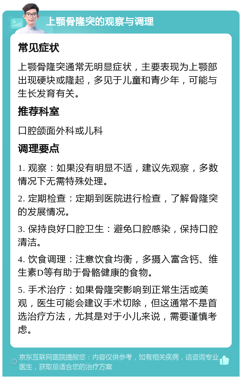 上颚骨隆突的观察与调理 常见症状 上颚骨隆突通常无明显症状，主要表现为上颚部出现硬块或隆起，多见于儿童和青少年，可能与生长发育有关。 推荐科室 口腔颌面外科或儿科 调理要点 1. 观察：如果没有明显不适，建议先观察，多数情况下无需特殊处理。 2. 定期检查：定期到医院进行检查，了解骨隆突的发展情况。 3. 保持良好口腔卫生：避免口腔感染，保持口腔清洁。 4. 饮食调理：注意饮食均衡，多摄入富含钙、维生素D等有助于骨骼健康的食物。 5. 手术治疗：如果骨隆突影响到正常生活或美观，医生可能会建议手术切除，但这通常不是首选治疗方法，尤其是对于小儿来说，需要谨慎考虑。