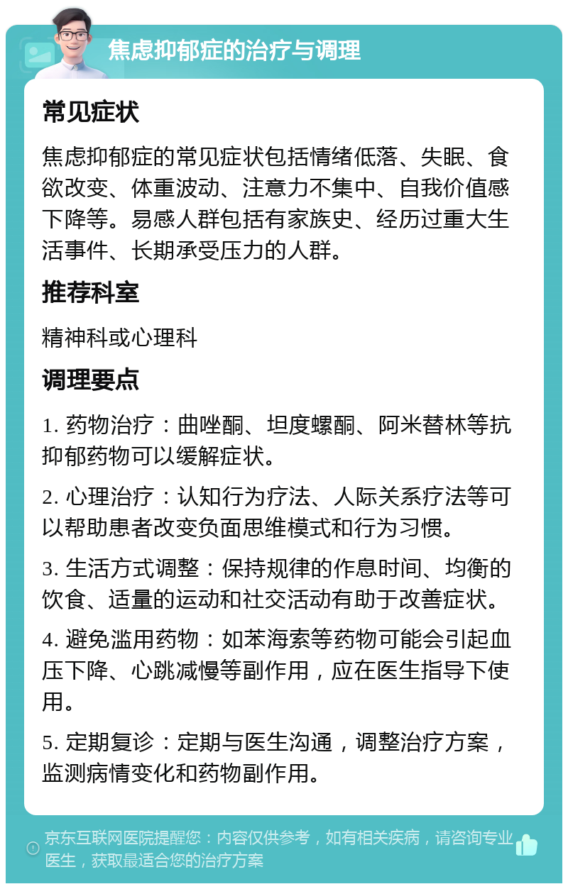 焦虑抑郁症的治疗与调理 常见症状 焦虑抑郁症的常见症状包括情绪低落、失眠、食欲改变、体重波动、注意力不集中、自我价值感下降等。易感人群包括有家族史、经历过重大生活事件、长期承受压力的人群。 推荐科室 精神科或心理科 调理要点 1. 药物治疗：曲唑酮、坦度螺酮、阿米替林等抗抑郁药物可以缓解症状。 2. 心理治疗：认知行为疗法、人际关系疗法等可以帮助患者改变负面思维模式和行为习惯。 3. 生活方式调整：保持规律的作息时间、均衡的饮食、适量的运动和社交活动有助于改善症状。 4. 避免滥用药物：如苯海索等药物可能会引起血压下降、心跳减慢等副作用，应在医生指导下使用。 5. 定期复诊：定期与医生沟通，调整治疗方案，监测病情变化和药物副作用。