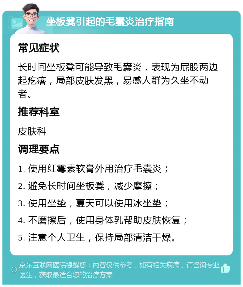 坐板凳引起的毛囊炎治疗指南 常见症状 长时间坐板凳可能导致毛囊炎，表现为屁股两边起疙瘩，局部皮肤发黑，易感人群为久坐不动者。 推荐科室 皮肤科 调理要点 1. 使用红霉素软膏外用治疗毛囊炎； 2. 避免长时间坐板凳，减少摩擦； 3. 使用坐垫，夏天可以使用冰坐垫； 4. 不磨擦后，使用身体乳帮助皮肤恢复； 5. 注意个人卫生，保持局部清洁干燥。