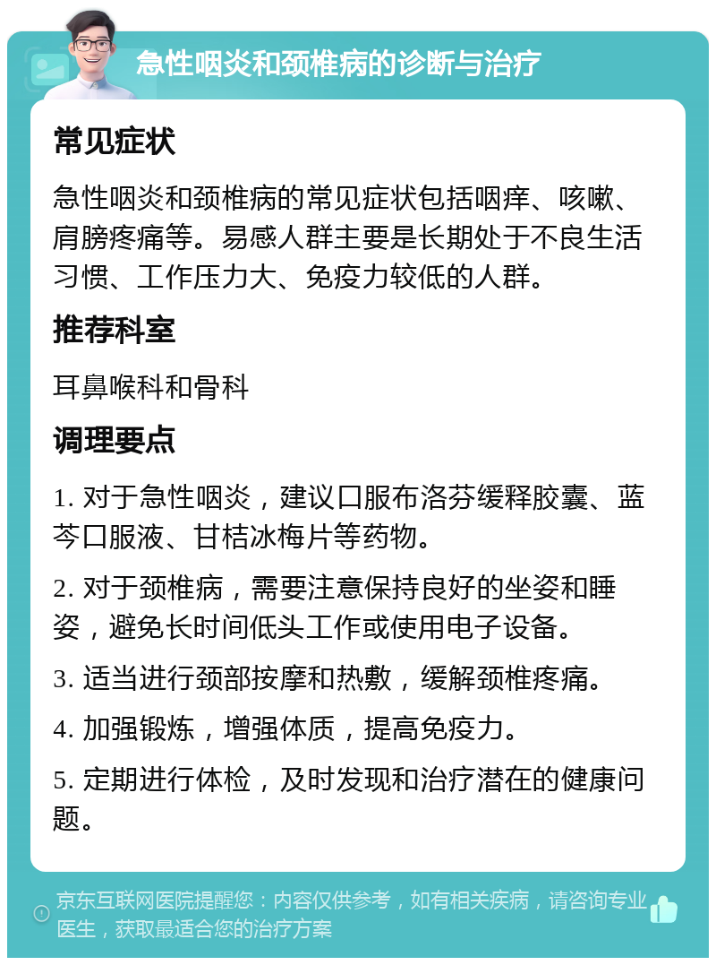 急性咽炎和颈椎病的诊断与治疗 常见症状 急性咽炎和颈椎病的常见症状包括咽痒、咳嗽、肩膀疼痛等。易感人群主要是长期处于不良生活习惯、工作压力大、免疫力较低的人群。 推荐科室 耳鼻喉科和骨科 调理要点 1. 对于急性咽炎，建议口服布洛芬缓释胶囊、蓝芩口服液、甘桔冰梅片等药物。 2. 对于颈椎病，需要注意保持良好的坐姿和睡姿，避免长时间低头工作或使用电子设备。 3. 适当进行颈部按摩和热敷，缓解颈椎疼痛。 4. 加强锻炼，增强体质，提高免疫力。 5. 定期进行体检，及时发现和治疗潜在的健康问题。