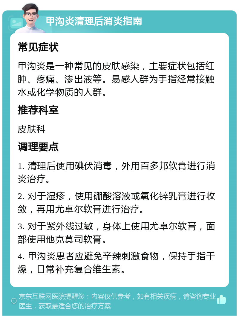 甲沟炎清理后消炎指南 常见症状 甲沟炎是一种常见的皮肤感染，主要症状包括红肿、疼痛、渗出液等。易感人群为手指经常接触水或化学物质的人群。 推荐科室 皮肤科 调理要点 1. 清理后使用碘伏消毒，外用百多邦软膏进行消炎治疗。 2. 对于湿疹，使用硼酸溶液或氧化锌乳膏进行收敛，再用尤卓尔软膏进行治疗。 3. 对于紫外线过敏，身体上使用尤卓尔软膏，面部使用他克莫司软膏。 4. 甲沟炎患者应避免辛辣刺激食物，保持手指干燥，日常补充复合维生素。