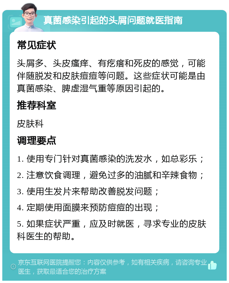 真菌感染引起的头屑问题就医指南 常见症状 头屑多、头皮瘙痒、有疙瘩和死皮的感觉，可能伴随脱发和皮肤痘痘等问题。这些症状可能是由真菌感染、脾虚湿气重等原因引起的。 推荐科室 皮肤科 调理要点 1. 使用专门针对真菌感染的洗发水，如总彩乐； 2. 注意饮食调理，避免过多的油腻和辛辣食物； 3. 使用生发片来帮助改善脱发问题； 4. 定期使用面膜来预防痘痘的出现； 5. 如果症状严重，应及时就医，寻求专业的皮肤科医生的帮助。