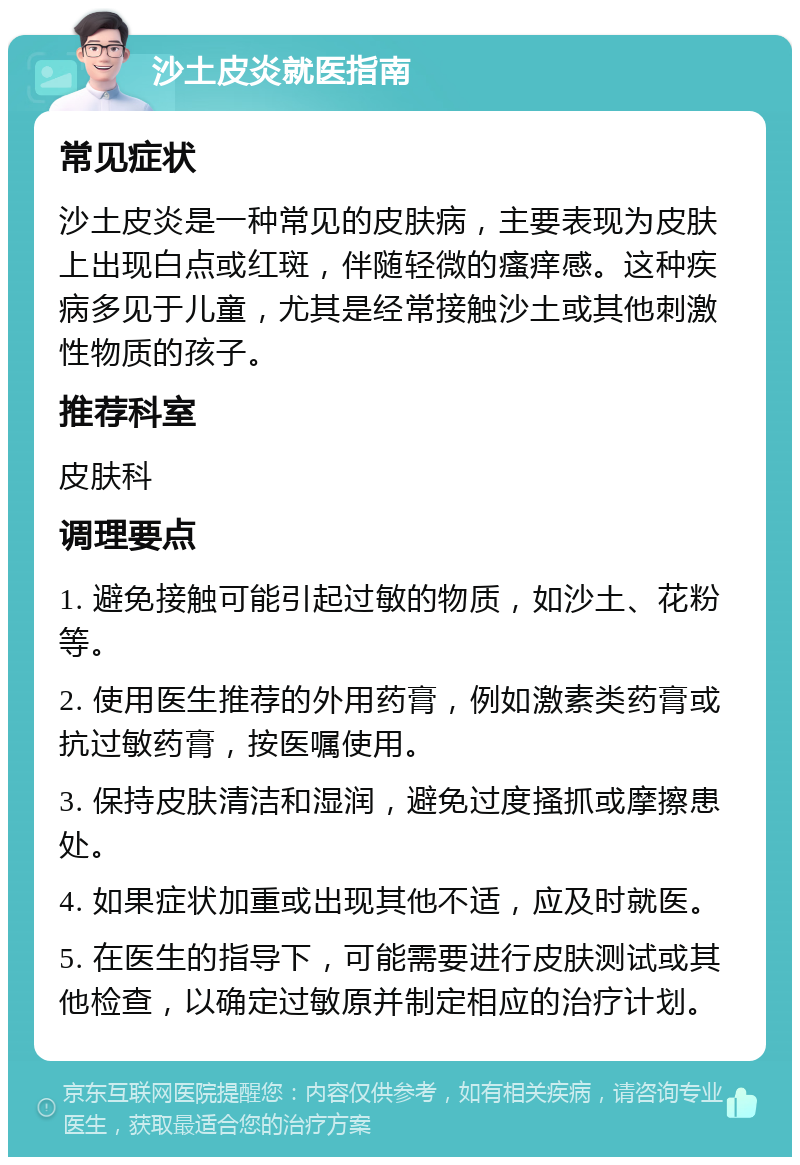 沙土皮炎就医指南 常见症状 沙土皮炎是一种常见的皮肤病，主要表现为皮肤上出现白点或红斑，伴随轻微的瘙痒感。这种疾病多见于儿童，尤其是经常接触沙土或其他刺激性物质的孩子。 推荐科室 皮肤科 调理要点 1. 避免接触可能引起过敏的物质，如沙土、花粉等。 2. 使用医生推荐的外用药膏，例如激素类药膏或抗过敏药膏，按医嘱使用。 3. 保持皮肤清洁和湿润，避免过度搔抓或摩擦患处。 4. 如果症状加重或出现其他不适，应及时就医。 5. 在医生的指导下，可能需要进行皮肤测试或其他检查，以确定过敏原并制定相应的治疗计划。