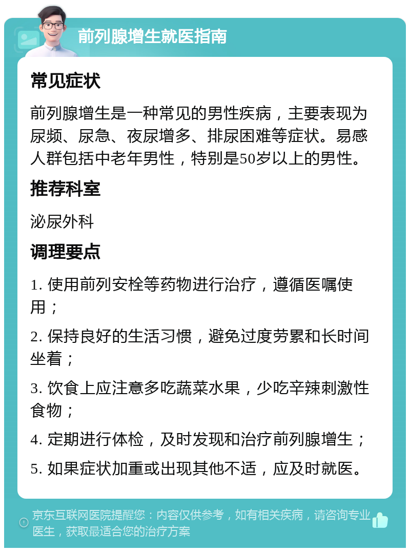 前列腺增生就医指南 常见症状 前列腺增生是一种常见的男性疾病，主要表现为尿频、尿急、夜尿增多、排尿困难等症状。易感人群包括中老年男性，特别是50岁以上的男性。 推荐科室 泌尿外科 调理要点 1. 使用前列安栓等药物进行治疗，遵循医嘱使用； 2. 保持良好的生活习惯，避免过度劳累和长时间坐着； 3. 饮食上应注意多吃蔬菜水果，少吃辛辣刺激性食物； 4. 定期进行体检，及时发现和治疗前列腺增生； 5. 如果症状加重或出现其他不适，应及时就医。