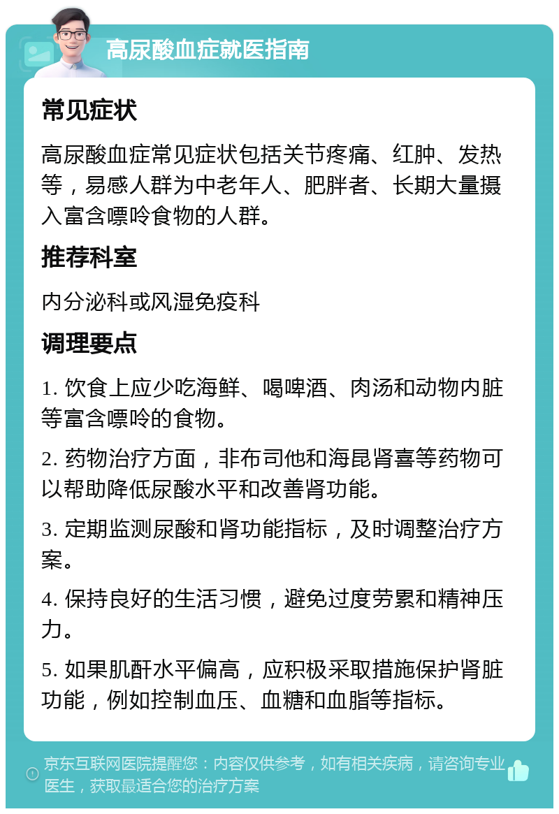 高尿酸血症就医指南 常见症状 高尿酸血症常见症状包括关节疼痛、红肿、发热等，易感人群为中老年人、肥胖者、长期大量摄入富含嘌呤食物的人群。 推荐科室 内分泌科或风湿免疫科 调理要点 1. 饮食上应少吃海鲜、喝啤酒、肉汤和动物内脏等富含嘌呤的食物。 2. 药物治疗方面，非布司他和海昆肾喜等药物可以帮助降低尿酸水平和改善肾功能。 3. 定期监测尿酸和肾功能指标，及时调整治疗方案。 4. 保持良好的生活习惯，避免过度劳累和精神压力。 5. 如果肌酐水平偏高，应积极采取措施保护肾脏功能，例如控制血压、血糖和血脂等指标。