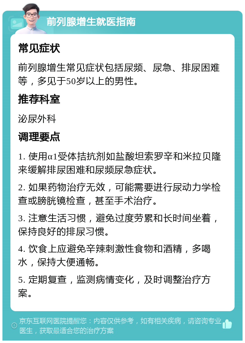 前列腺增生就医指南 常见症状 前列腺增生常见症状包括尿频、尿急、排尿困难等，多见于50岁以上的男性。 推荐科室 泌尿外科 调理要点 1. 使用α1受体拮抗剂如盐酸坦索罗辛和米拉贝隆来缓解排尿困难和尿频尿急症状。 2. 如果药物治疗无效，可能需要进行尿动力学检查或膀胱镜检查，甚至手术治疗。 3. 注意生活习惯，避免过度劳累和长时间坐着，保持良好的排尿习惯。 4. 饮食上应避免辛辣刺激性食物和酒精，多喝水，保持大便通畅。 5. 定期复查，监测病情变化，及时调整治疗方案。