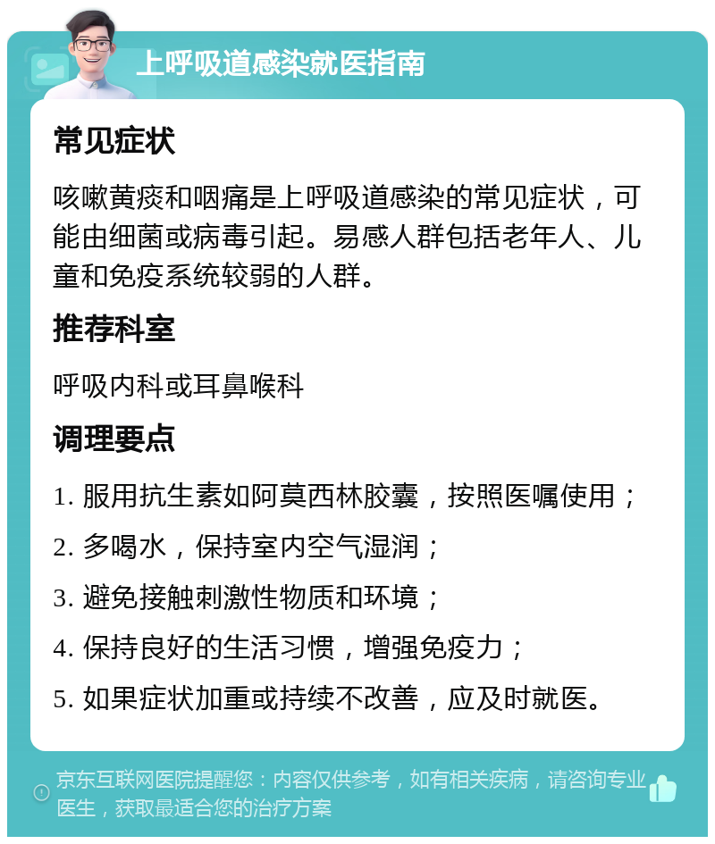 上呼吸道感染就医指南 常见症状 咳嗽黄痰和咽痛是上呼吸道感染的常见症状，可能由细菌或病毒引起。易感人群包括老年人、儿童和免疫系统较弱的人群。 推荐科室 呼吸内科或耳鼻喉科 调理要点 1. 服用抗生素如阿莫西林胶囊，按照医嘱使用； 2. 多喝水，保持室内空气湿润； 3. 避免接触刺激性物质和环境； 4. 保持良好的生活习惯，增强免疫力； 5. 如果症状加重或持续不改善，应及时就医。