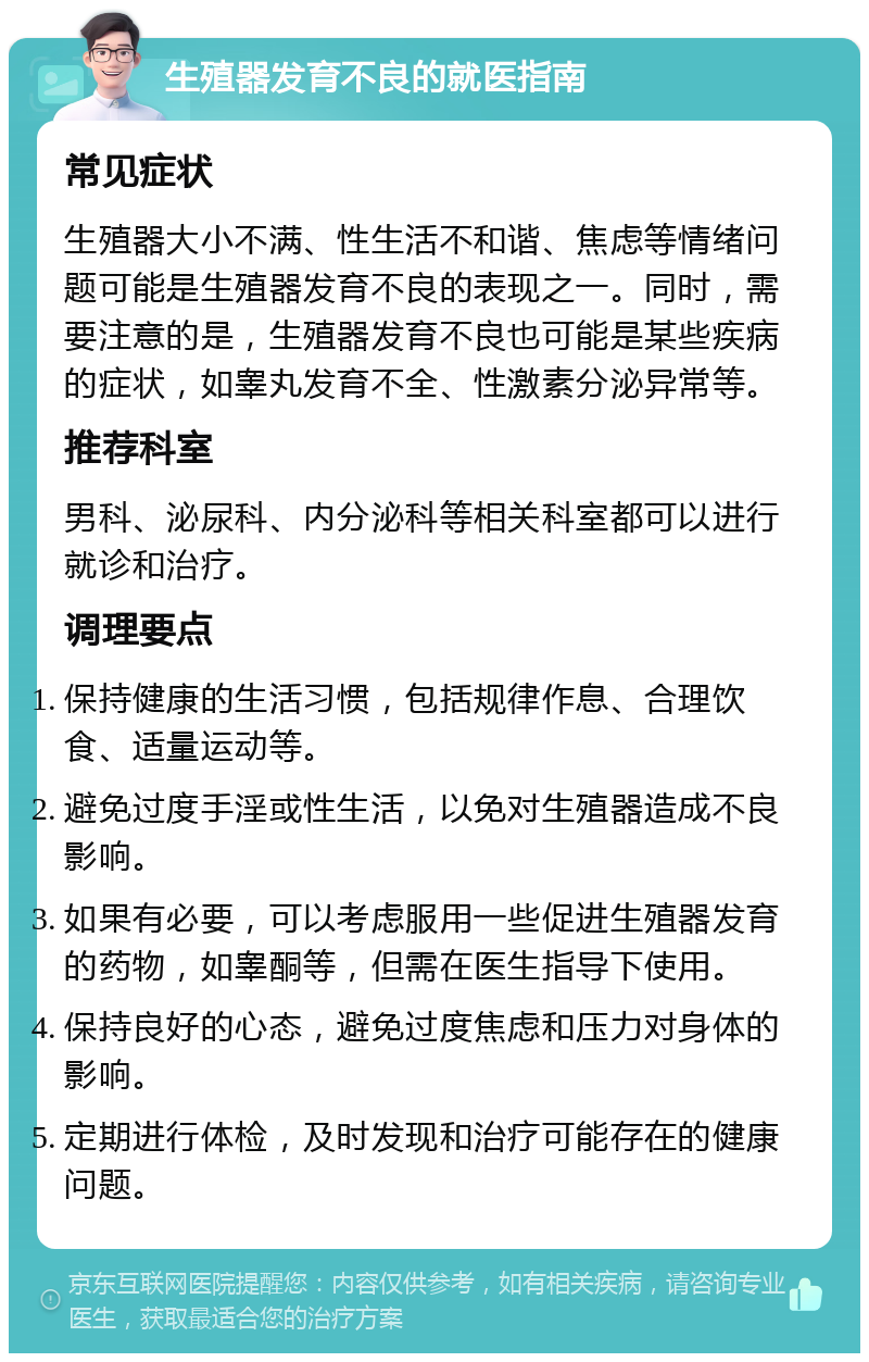 生殖器发育不良的就医指南 常见症状 生殖器大小不满、性生活不和谐、焦虑等情绪问题可能是生殖器发育不良的表现之一。同时，需要注意的是，生殖器发育不良也可能是某些疾病的症状，如睾丸发育不全、性激素分泌异常等。 推荐科室 男科、泌尿科、内分泌科等相关科室都可以进行就诊和治疗。 调理要点 保持健康的生活习惯，包括规律作息、合理饮食、适量运动等。 避免过度手淫或性生活，以免对生殖器造成不良影响。 如果有必要，可以考虑服用一些促进生殖器发育的药物，如睾酮等，但需在医生指导下使用。 保持良好的心态，避免过度焦虑和压力对身体的影响。 定期进行体检，及时发现和治疗可能存在的健康问题。