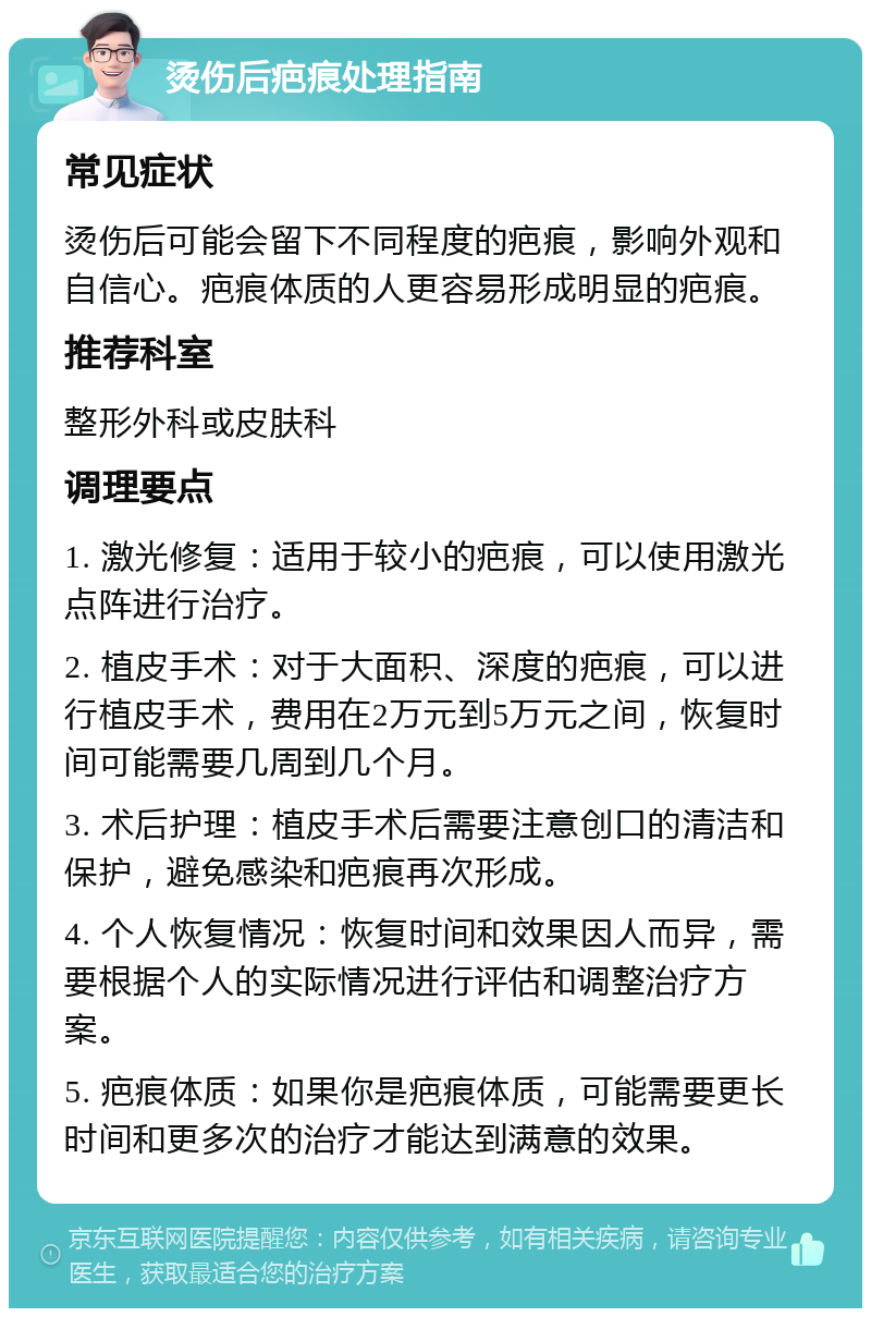 烫伤后疤痕处理指南 常见症状 烫伤后可能会留下不同程度的疤痕，影响外观和自信心。疤痕体质的人更容易形成明显的疤痕。 推荐科室 整形外科或皮肤科 调理要点 1. 激光修复：适用于较小的疤痕，可以使用激光点阵进行治疗。 2. 植皮手术：对于大面积、深度的疤痕，可以进行植皮手术，费用在2万元到5万元之间，恢复时间可能需要几周到几个月。 3. 术后护理：植皮手术后需要注意创口的清洁和保护，避免感染和疤痕再次形成。 4. 个人恢复情况：恢复时间和效果因人而异，需要根据个人的实际情况进行评估和调整治疗方案。 5. 疤痕体质：如果你是疤痕体质，可能需要更长时间和更多次的治疗才能达到满意的效果。