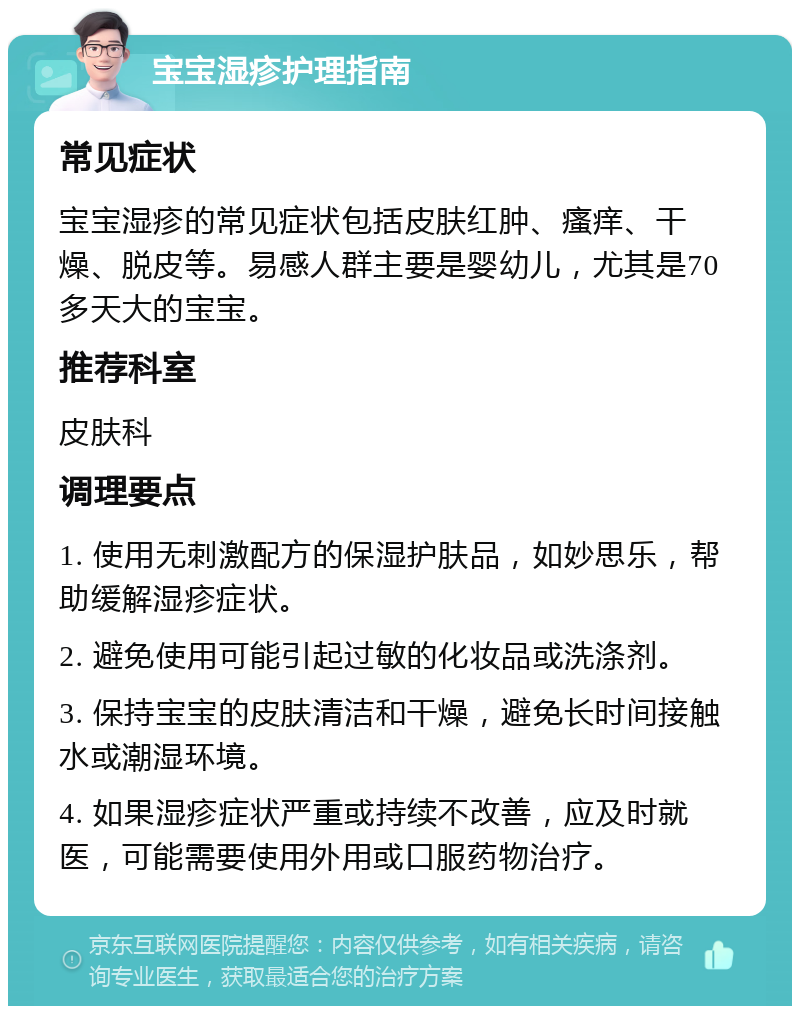 宝宝湿疹护理指南 常见症状 宝宝湿疹的常见症状包括皮肤红肿、瘙痒、干燥、脱皮等。易感人群主要是婴幼儿，尤其是70多天大的宝宝。 推荐科室 皮肤科 调理要点 1. 使用无刺激配方的保湿护肤品，如妙思乐，帮助缓解湿疹症状。 2. 避免使用可能引起过敏的化妆品或洗涤剂。 3. 保持宝宝的皮肤清洁和干燥，避免长时间接触水或潮湿环境。 4. 如果湿疹症状严重或持续不改善，应及时就医，可能需要使用外用或口服药物治疗。