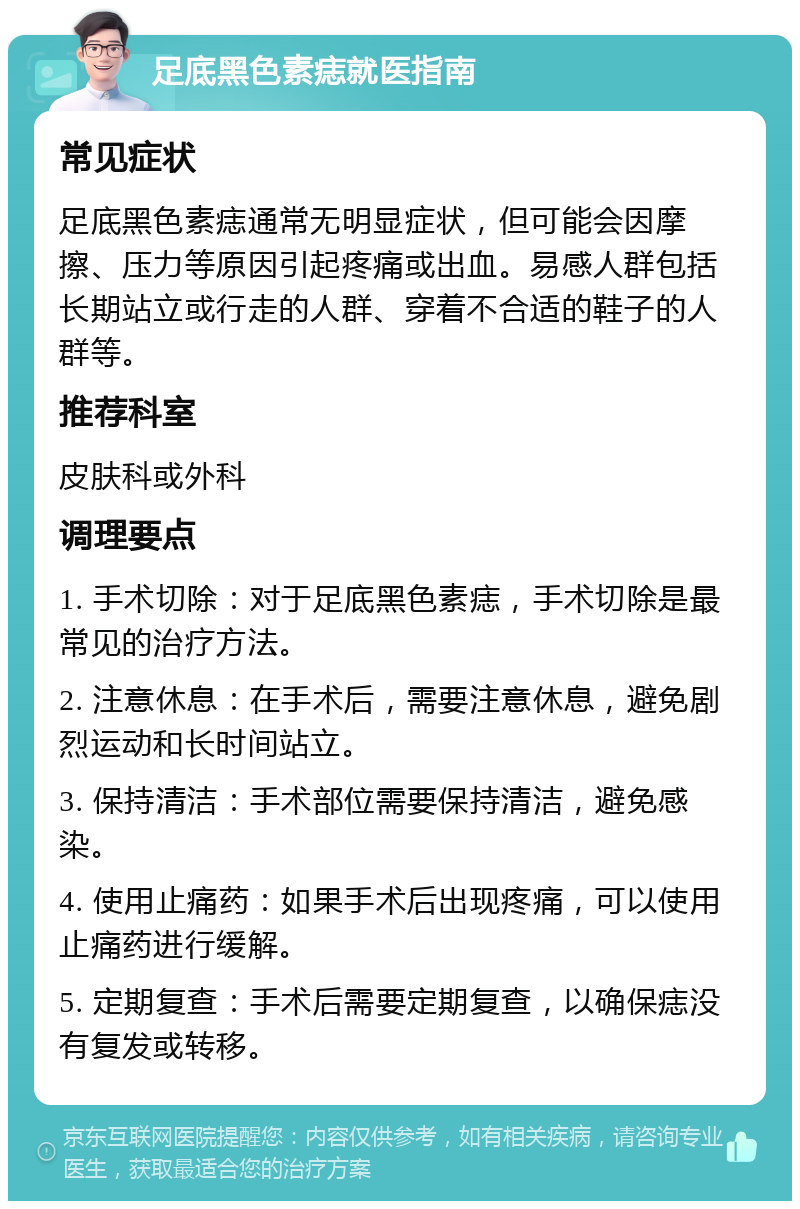 足底黑色素痣就医指南 常见症状 足底黑色素痣通常无明显症状，但可能会因摩擦、压力等原因引起疼痛或出血。易感人群包括长期站立或行走的人群、穿着不合适的鞋子的人群等。 推荐科室 皮肤科或外科 调理要点 1. 手术切除：对于足底黑色素痣，手术切除是最常见的治疗方法。 2. 注意休息：在手术后，需要注意休息，避免剧烈运动和长时间站立。 3. 保持清洁：手术部位需要保持清洁，避免感染。 4. 使用止痛药：如果手术后出现疼痛，可以使用止痛药进行缓解。 5. 定期复查：手术后需要定期复查，以确保痣没有复发或转移。