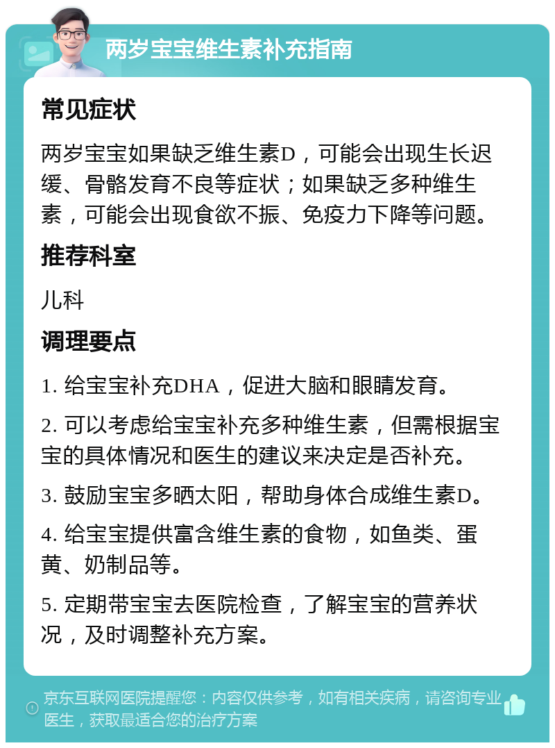 两岁宝宝维生素补充指南 常见症状 两岁宝宝如果缺乏维生素D，可能会出现生长迟缓、骨骼发育不良等症状；如果缺乏多种维生素，可能会出现食欲不振、免疫力下降等问题。 推荐科室 儿科 调理要点 1. 给宝宝补充DHA，促进大脑和眼睛发育。 2. 可以考虑给宝宝补充多种维生素，但需根据宝宝的具体情况和医生的建议来决定是否补充。 3. 鼓励宝宝多晒太阳，帮助身体合成维生素D。 4. 给宝宝提供富含维生素的食物，如鱼类、蛋黄、奶制品等。 5. 定期带宝宝去医院检查，了解宝宝的营养状况，及时调整补充方案。