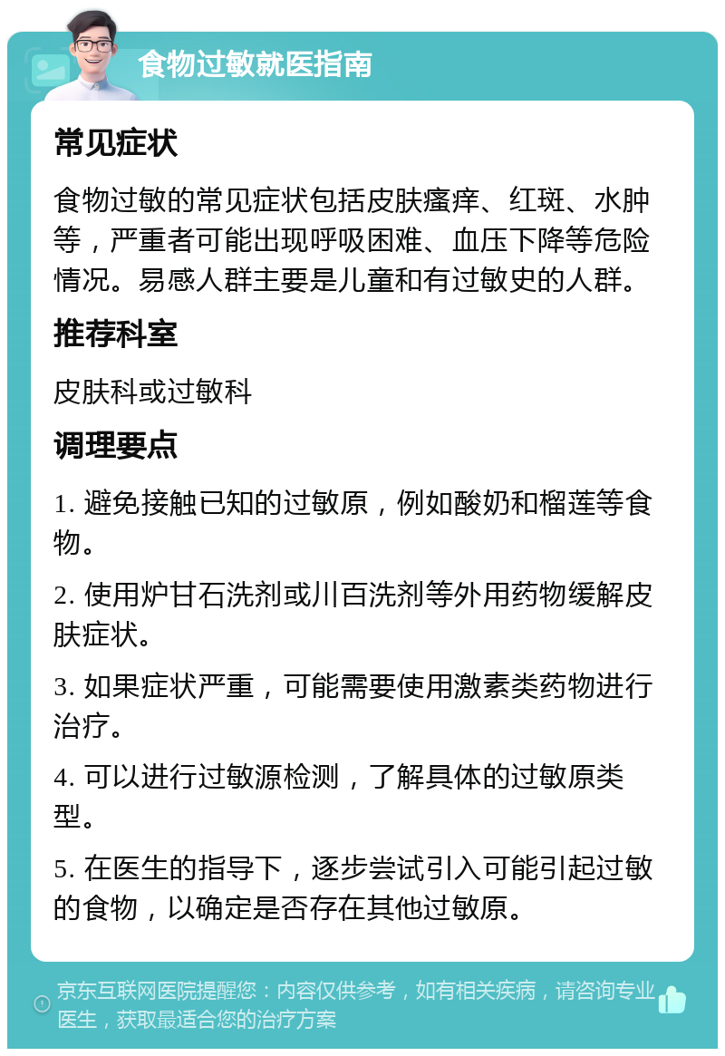 食物过敏就医指南 常见症状 食物过敏的常见症状包括皮肤瘙痒、红斑、水肿等，严重者可能出现呼吸困难、血压下降等危险情况。易感人群主要是儿童和有过敏史的人群。 推荐科室 皮肤科或过敏科 调理要点 1. 避免接触已知的过敏原，例如酸奶和榴莲等食物。 2. 使用炉甘石洗剂或川百洗剂等外用药物缓解皮肤症状。 3. 如果症状严重，可能需要使用激素类药物进行治疗。 4. 可以进行过敏源检测，了解具体的过敏原类型。 5. 在医生的指导下，逐步尝试引入可能引起过敏的食物，以确定是否存在其他过敏原。