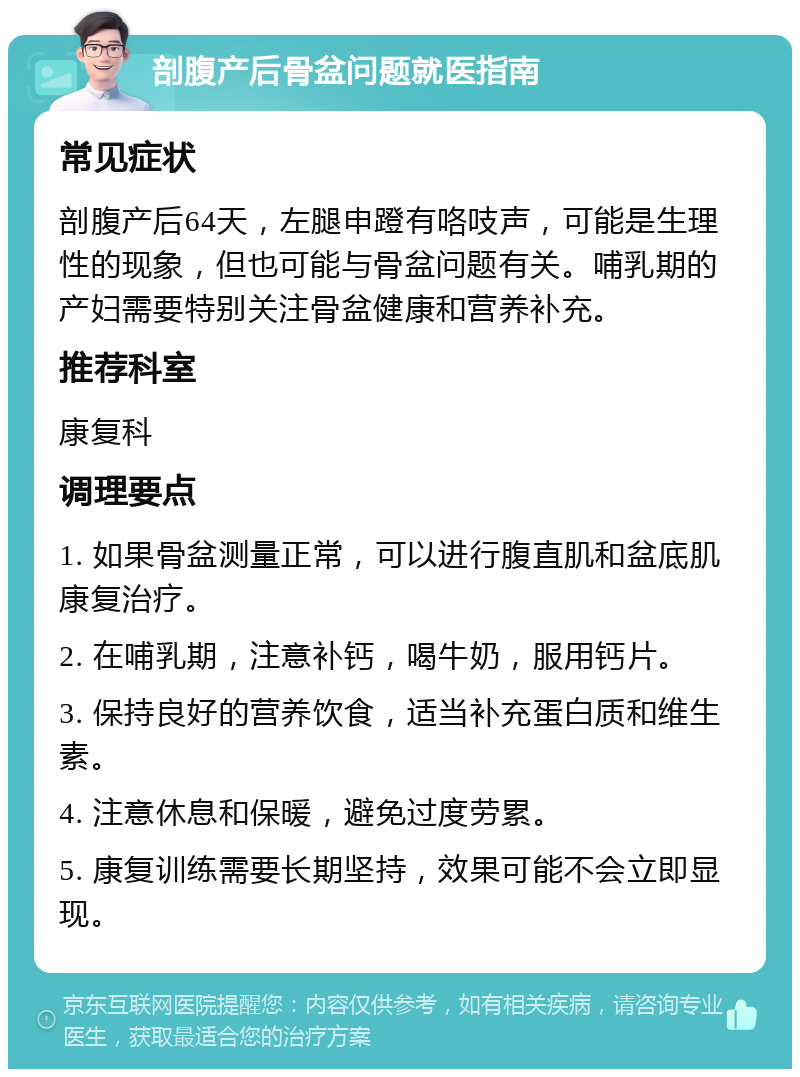 剖腹产后骨盆问题就医指南 常见症状 剖腹产后64天，左腿申蹬有咯吱声，可能是生理性的现象，但也可能与骨盆问题有关。哺乳期的产妇需要特别关注骨盆健康和营养补充。 推荐科室 康复科 调理要点 1. 如果骨盆测量正常，可以进行腹直肌和盆底肌康复治疗。 2. 在哺乳期，注意补钙，喝牛奶，服用钙片。 3. 保持良好的营养饮食，适当补充蛋白质和维生素。 4. 注意休息和保暖，避免过度劳累。 5. 康复训练需要长期坚持，效果可能不会立即显现。