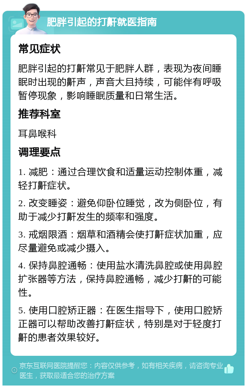 肥胖引起的打鼾就医指南 常见症状 肥胖引起的打鼾常见于肥胖人群，表现为夜间睡眠时出现的鼾声，声音大且持续，可能伴有呼吸暂停现象，影响睡眠质量和日常生活。 推荐科室 耳鼻喉科 调理要点 1. 减肥：通过合理饮食和适量运动控制体重，减轻打鼾症状。 2. 改变睡姿：避免仰卧位睡觉，改为侧卧位，有助于减少打鼾发生的频率和强度。 3. 戒烟限酒：烟草和酒精会使打鼾症状加重，应尽量避免或减少摄入。 4. 保持鼻腔通畅：使用盐水清洗鼻腔或使用鼻腔扩张器等方法，保持鼻腔通畅，减少打鼾的可能性。 5. 使用口腔矫正器：在医生指导下，使用口腔矫正器可以帮助改善打鼾症状，特别是对于轻度打鼾的患者效果较好。