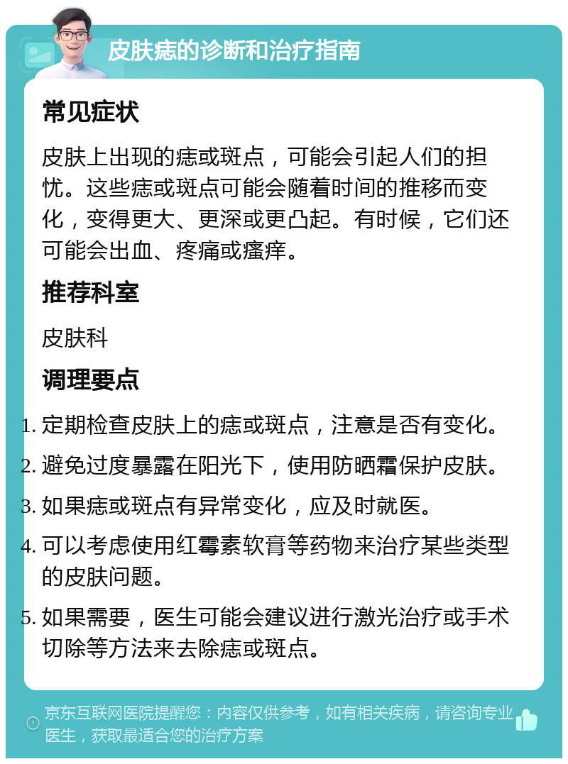 皮肤痣的诊断和治疗指南 常见症状 皮肤上出现的痣或斑点，可能会引起人们的担忧。这些痣或斑点可能会随着时间的推移而变化，变得更大、更深或更凸起。有时候，它们还可能会出血、疼痛或瘙痒。 推荐科室 皮肤科 调理要点 定期检查皮肤上的痣或斑点，注意是否有变化。 避免过度暴露在阳光下，使用防晒霜保护皮肤。 如果痣或斑点有异常变化，应及时就医。 可以考虑使用红霉素软膏等药物来治疗某些类型的皮肤问题。 如果需要，医生可能会建议进行激光治疗或手术切除等方法来去除痣或斑点。