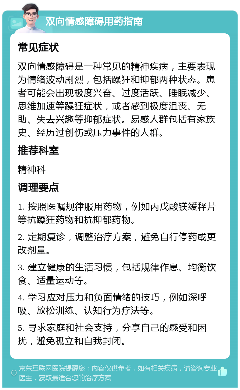 双向情感障碍用药指南 常见症状 双向情感障碍是一种常见的精神疾病，主要表现为情绪波动剧烈，包括躁狂和抑郁两种状态。患者可能会出现极度兴奋、过度活跃、睡眠减少、思维加速等躁狂症状，或者感到极度沮丧、无助、失去兴趣等抑郁症状。易感人群包括有家族史、经历过创伤或压力事件的人群。 推荐科室 精神科 调理要点 1. 按照医嘱规律服用药物，例如丙戊酸镁缓释片等抗躁狂药物和抗抑郁药物。 2. 定期复诊，调整治疗方案，避免自行停药或更改剂量。 3. 建立健康的生活习惯，包括规律作息、均衡饮食、适量运动等。 4. 学习应对压力和负面情绪的技巧，例如深呼吸、放松训练、认知行为疗法等。 5. 寻求家庭和社会支持，分享自己的感受和困扰，避免孤立和自我封闭。