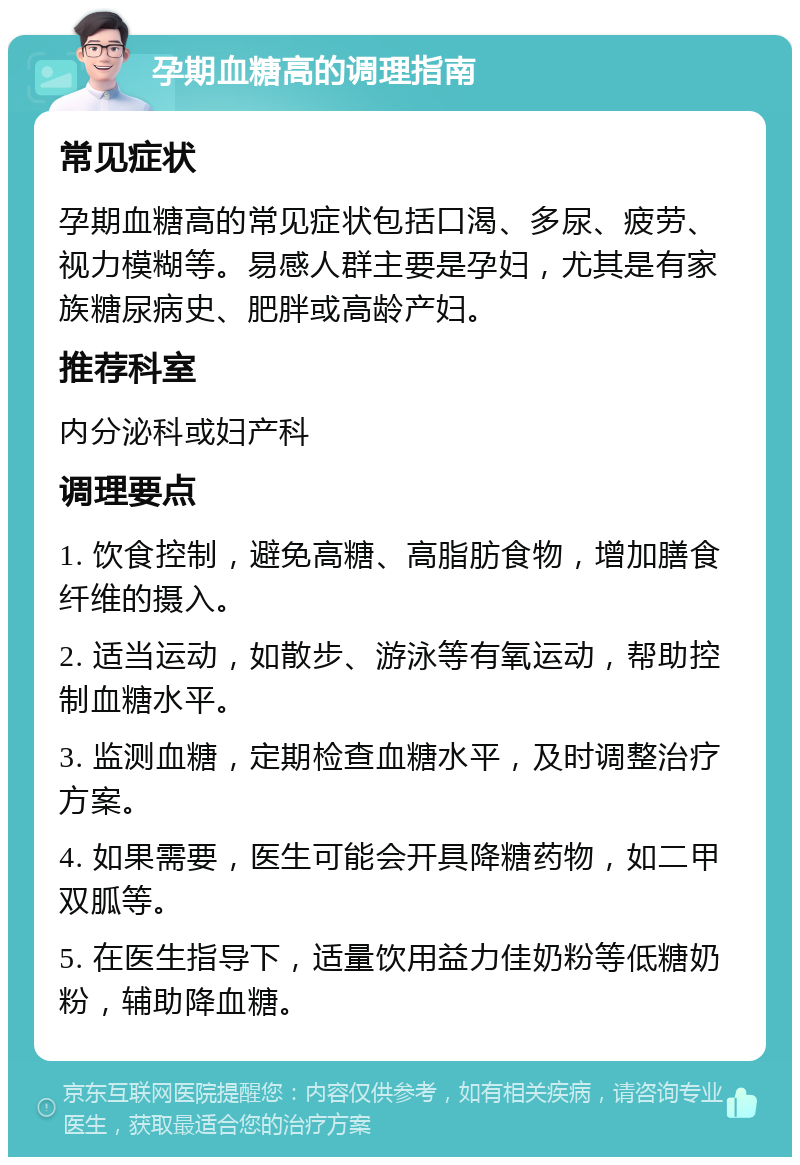 孕期血糖高的调理指南 常见症状 孕期血糖高的常见症状包括口渴、多尿、疲劳、视力模糊等。易感人群主要是孕妇，尤其是有家族糖尿病史、肥胖或高龄产妇。 推荐科室 内分泌科或妇产科 调理要点 1. 饮食控制，避免高糖、高脂肪食物，增加膳食纤维的摄入。 2. 适当运动，如散步、游泳等有氧运动，帮助控制血糖水平。 3. 监测血糖，定期检查血糖水平，及时调整治疗方案。 4. 如果需要，医生可能会开具降糖药物，如二甲双胍等。 5. 在医生指导下，适量饮用益力佳奶粉等低糖奶粉，辅助降血糖。