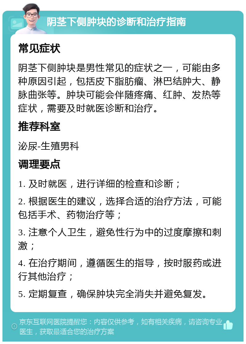 阴茎下侧肿块的诊断和治疗指南 常见症状 阴茎下侧肿块是男性常见的症状之一，可能由多种原因引起，包括皮下脂肪瘤、淋巴结肿大、静脉曲张等。肿块可能会伴随疼痛、红肿、发热等症状，需要及时就医诊断和治疗。 推荐科室 泌尿-生殖男科 调理要点 1. 及时就医，进行详细的检查和诊断； 2. 根据医生的建议，选择合适的治疗方法，可能包括手术、药物治疗等； 3. 注意个人卫生，避免性行为中的过度摩擦和刺激； 4. 在治疗期间，遵循医生的指导，按时服药或进行其他治疗； 5. 定期复查，确保肿块完全消失并避免复发。