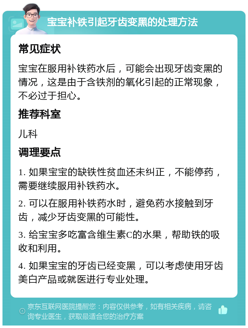 宝宝补铁引起牙齿变黑的处理方法 常见症状 宝宝在服用补铁药水后，可能会出现牙齿变黑的情况，这是由于含铁剂的氧化引起的正常现象，不必过于担心。 推荐科室 儿科 调理要点 1. 如果宝宝的缺铁性贫血还未纠正，不能停药，需要继续服用补铁药水。 2. 可以在服用补铁药水时，避免药水接触到牙齿，减少牙齿变黑的可能性。 3. 给宝宝多吃富含维生素C的水果，帮助铁的吸收和利用。 4. 如果宝宝的牙齿已经变黑，可以考虑使用牙齿美白产品或就医进行专业处理。