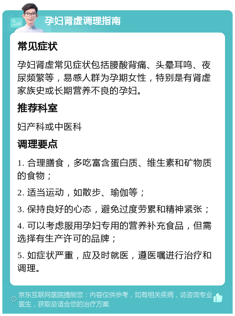 孕妇肾虚调理指南 常见症状 孕妇肾虚常见症状包括腰酸背痛、头晕耳鸣、夜尿频繁等，易感人群为孕期女性，特别是有肾虚家族史或长期营养不良的孕妇。 推荐科室 妇产科或中医科 调理要点 1. 合理膳食，多吃富含蛋白质、维生素和矿物质的食物； 2. 适当运动，如散步、瑜伽等； 3. 保持良好的心态，避免过度劳累和精神紧张； 4. 可以考虑服用孕妇专用的营养补充食品，但需选择有生产许可的品牌； 5. 如症状严重，应及时就医，遵医嘱进行治疗和调理。