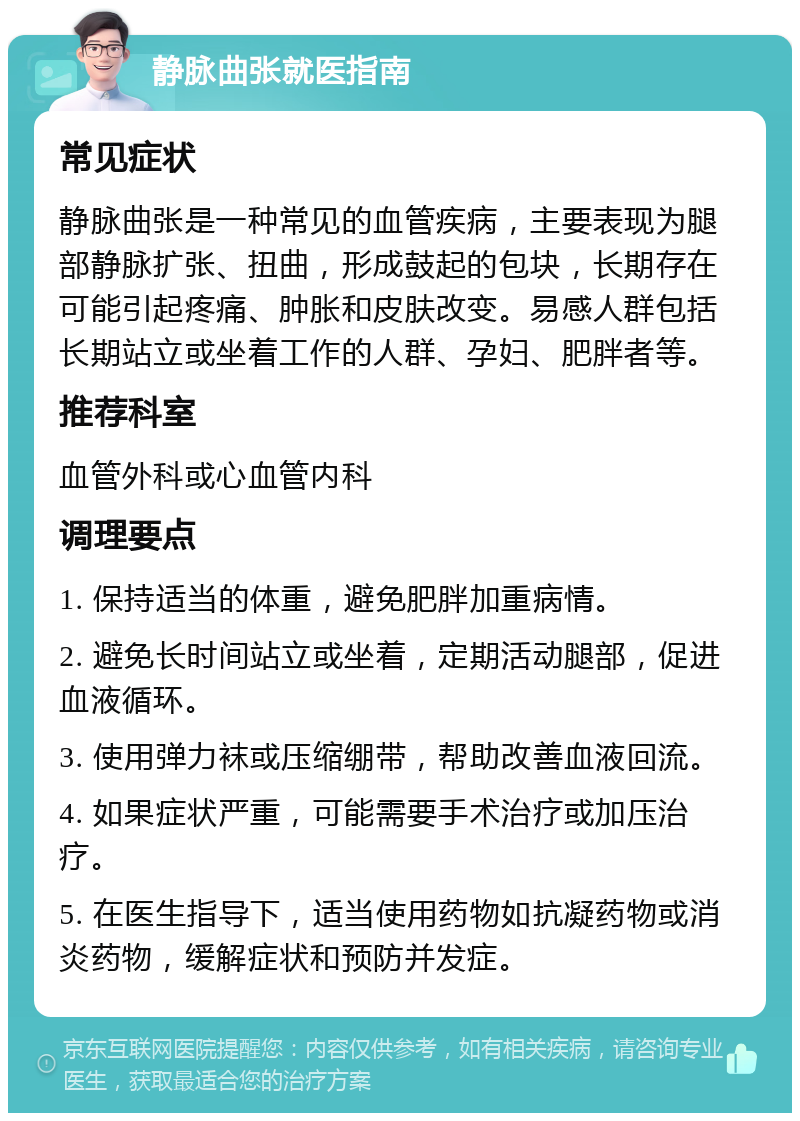 静脉曲张就医指南 常见症状 静脉曲张是一种常见的血管疾病，主要表现为腿部静脉扩张、扭曲，形成鼓起的包块，长期存在可能引起疼痛、肿胀和皮肤改变。易感人群包括长期站立或坐着工作的人群、孕妇、肥胖者等。 推荐科室 血管外科或心血管内科 调理要点 1. 保持适当的体重，避免肥胖加重病情。 2. 避免长时间站立或坐着，定期活动腿部，促进血液循环。 3. 使用弹力袜或压缩绷带，帮助改善血液回流。 4. 如果症状严重，可能需要手术治疗或加压治疗。 5. 在医生指导下，适当使用药物如抗凝药物或消炎药物，缓解症状和预防并发症。