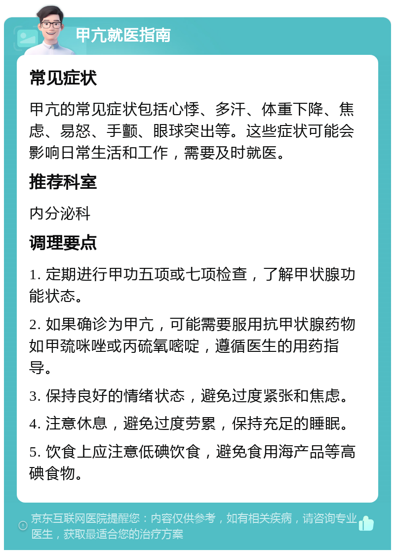 甲亢就医指南 常见症状 甲亢的常见症状包括心悸、多汗、体重下降、焦虑、易怒、手颤、眼球突出等。这些症状可能会影响日常生活和工作，需要及时就医。 推荐科室 内分泌科 调理要点 1. 定期进行甲功五项或七项检查，了解甲状腺功能状态。 2. 如果确诊为甲亢，可能需要服用抗甲状腺药物如甲巯咪唑或丙硫氧嘧啶，遵循医生的用药指导。 3. 保持良好的情绪状态，避免过度紧张和焦虑。 4. 注意休息，避免过度劳累，保持充足的睡眠。 5. 饮食上应注意低碘饮食，避免食用海产品等高碘食物。