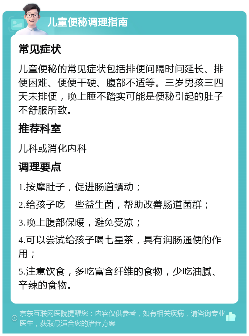 儿童便秘调理指南 常见症状 儿童便秘的常见症状包括排便间隔时间延长、排便困难、便便干硬、腹部不适等。三岁男孩三四天未排便，晚上睡不踏实可能是便秘引起的肚子不舒服所致。 推荐科室 儿科或消化内科 调理要点 1.按摩肚子，促进肠道蠕动； 2.给孩子吃一些益生菌，帮助改善肠道菌群； 3.晚上腹部保暖，避免受凉； 4.可以尝试给孩子喝七星茶，具有润肠通便的作用； 5.注意饮食，多吃富含纤维的食物，少吃油腻、辛辣的食物。