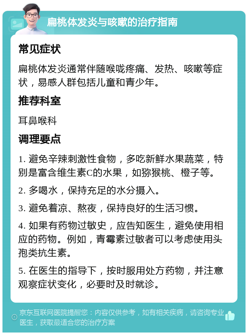 扁桃体发炎与咳嗽的治疗指南 常见症状 扁桃体发炎通常伴随喉咙疼痛、发热、咳嗽等症状，易感人群包括儿童和青少年。 推荐科室 耳鼻喉科 调理要点 1. 避免辛辣刺激性食物，多吃新鲜水果蔬菜，特别是富含维生素C的水果，如猕猴桃、橙子等。 2. 多喝水，保持充足的水分摄入。 3. 避免着凉、熬夜，保持良好的生活习惯。 4. 如果有药物过敏史，应告知医生，避免使用相应的药物。例如，青霉素过敏者可以考虑使用头孢类抗生素。 5. 在医生的指导下，按时服用处方药物，并注意观察症状变化，必要时及时就诊。