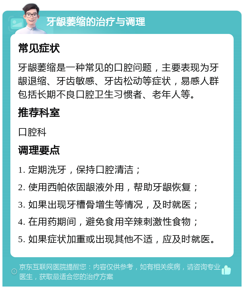 牙龈萎缩的治疗与调理 常见症状 牙龈萎缩是一种常见的口腔问题，主要表现为牙龈退缩、牙齿敏感、牙齿松动等症状，易感人群包括长期不良口腔卫生习惯者、老年人等。 推荐科室 口腔科 调理要点 1. 定期洗牙，保持口腔清洁； 2. 使用西帕依固龈液外用，帮助牙龈恢复； 3. 如果出现牙槽骨增生等情况，及时就医； 4. 在用药期间，避免食用辛辣刺激性食物； 5. 如果症状加重或出现其他不适，应及时就医。