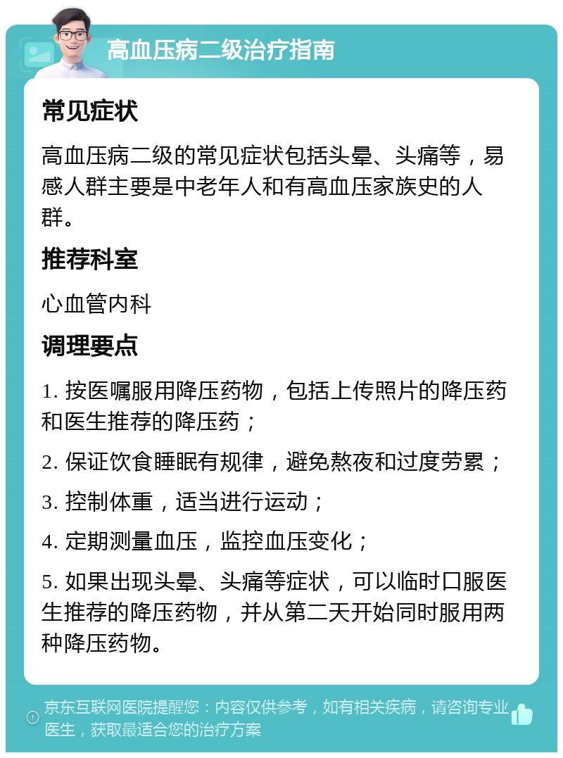 高血压病二级治疗指南 常见症状 高血压病二级的常见症状包括头晕、头痛等，易感人群主要是中老年人和有高血压家族史的人群。 推荐科室 心血管内科 调理要点 1. 按医嘱服用降压药物，包括上传照片的降压药和医生推荐的降压药； 2. 保证饮食睡眠有规律，避免熬夜和过度劳累； 3. 控制体重，适当进行运动； 4. 定期测量血压，监控血压变化； 5. 如果出现头晕、头痛等症状，可以临时口服医生推荐的降压药物，并从第二天开始同时服用两种降压药物。