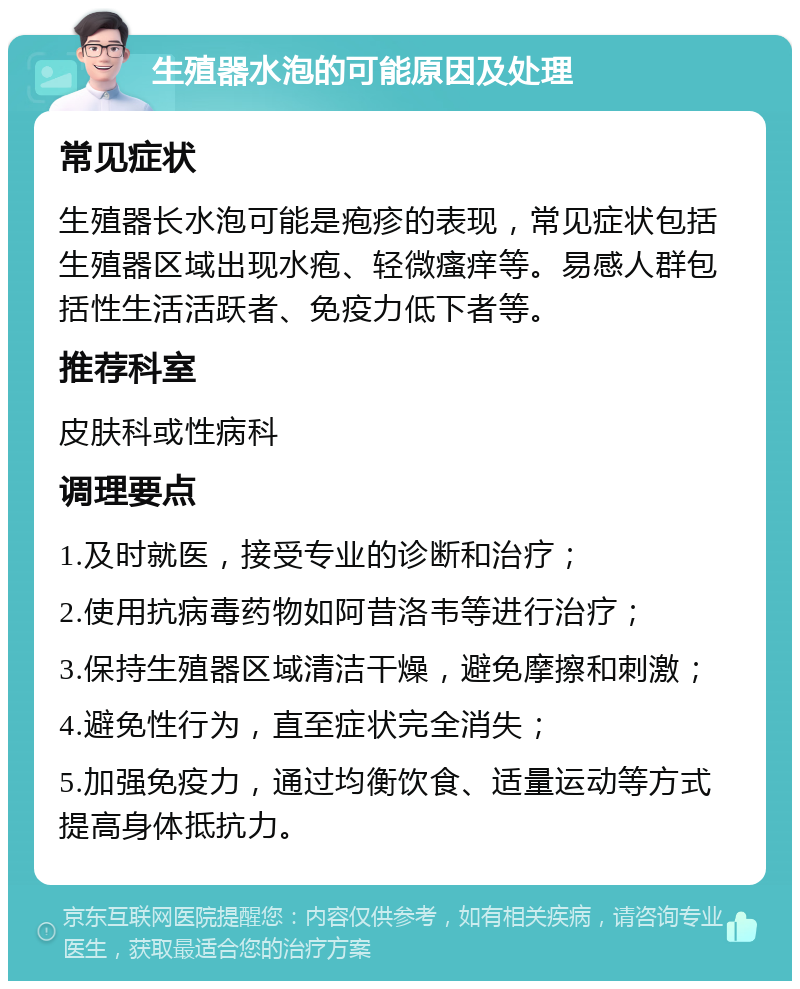 生殖器水泡的可能原因及处理 常见症状 生殖器长水泡可能是疱疹的表现，常见症状包括生殖器区域出现水疱、轻微瘙痒等。易感人群包括性生活活跃者、免疫力低下者等。 推荐科室 皮肤科或性病科 调理要点 1.及时就医，接受专业的诊断和治疗； 2.使用抗病毒药物如阿昔洛韦等进行治疗； 3.保持生殖器区域清洁干燥，避免摩擦和刺激； 4.避免性行为，直至症状完全消失； 5.加强免疫力，通过均衡饮食、适量运动等方式提高身体抵抗力。